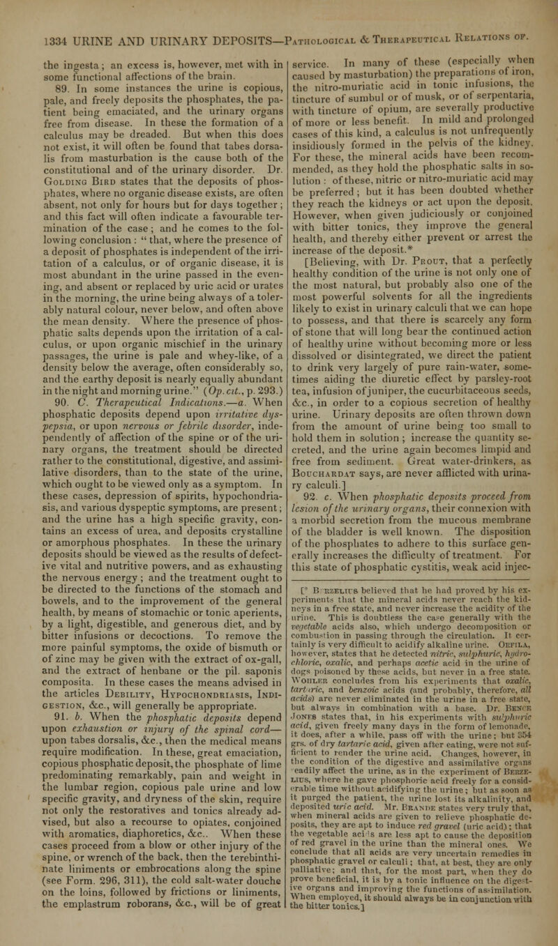 the ingesta ; an excess is, however, met with in some functional affections of the brain. 89. In some instances the urine is copious, pale, and freely deposits the phosphates, the pa- tient being emaciated, and the urinary organs free from disease. In these the formation of a calculus may be dreaded. But when this does not exist, it will often be found that tabes dorsa- lis from masturbation is the cause both of the constitutional and of the urinary disorder. Dr. Golding Bird states that the deposits of phos- phates, where no organic disease exists, are often absent, not only for hours but for days together ; and this fact will often indicate a favourable ter- mination of the case; and he comes to the fol- lowing conclusion :  that, where the presence of a deposit of phosphates is independent of the irri- tation of a calculus, or of organic disease, it is most abundant in the urine passed in the even- ing, and absent or replaced by uric acid or urates in the morning, the urine being always of a toler- ably natural colour, never below, and often above the mean density. Where the presence of phos- phatic salts depends upon the irritation of a cal- culus, or upon organic mischief in the urinary passages, the urine is pale and whey-like, of a density below the average, often considerably so, and the earthy deposit is nearly equally abundant in the night and morning urine. {Op.cit.,\>. 293.) 90. C Therapeutical Indications.—a. When phosphatic deposits depend upon irritative dys- pepsia, or upon nervous or febrile disorder, inde- pendently of affection of the spine or of the uri- nary organs, the treatment should be directed rather to the constitutional, digestive, and assimi- lative disorders, than to the state of the urine, which ought to be viewed only as a symptom. In these cases, depression of spirits, hypochondria- sis, and various dyspeptic symptoms, are present; and the urine has a high specific gravity, con- tains an excess of urea, and deposits crystalline or amorphous phosphates. In these the urinary deposits should be viewed as the results of defect- ive vital and nutritive powers, and as exhausting the nervous energy ; and the treatment ought to be directed to the functions of the stomach and bowels, and to the improvement of the general health, by means of stomachic or tonic aperients, by a light, digestible, and generous diet, and by bitter infusions or decoctions. To remove the more painful symptoms, the oxide of bismuth or of zinc may be given with the extract of ox-gall, and the extract of henbane or the pil. saponis composita. In these cases the means advised in the articles Debility, Hypochondriasis, Indi- gestion, &c, will generally be appropriate. 91. b. When the phosphatic deposits depend upon exhaustion or injury of the spinal cord— upon tabes dorsalis, &c, then the medical means require modification. In these, great emaciation, copious phosphatic deposit, the phosphate of lime predominating remarkably, pain and weight in the lumbar region, copious pale urine and low specific gravity, and dryness of the skin, require not only the restoratives and tonics already ad- vised, but also a recourse to opiates, conjoined with aromatics, diaphoretics, &c. When these cases proceed from a blow or other injury of the spine, or wrench of the back, then the terebinthi- nate liniments or embrocations along the spine (see Form. 296, 311), the cold salt-water douche on the loins, followed by frictions or liniments, the emplastrum roborans, &c, will be of great service. In many of these (especially when caused by masturbation) the preparations of iron, the nitro-muriatic acid in tonic infusions, the tincture of sumbul or of musk, or of serpentaria, with tincture of opium, are severally productive of more or less benefit. In mild and prolonged cases of this kind, a calculus is not unfrequently insidiously formed in the pelvis of the kidney. For these, the mineral acids have been recom- mended, as they hold the phosphatic salts in so- lution : of these, nitric or nitro-muriatic acid may be preferred ; but it has been doubted whether they reach the kidneys or act upon the deposit. However, when given judiciously or conjoined with bitter tonics, they improve the general health, and thereby either prevent or arrest the increase of the deposit.* [Believing, with Dr. Prout, that a perfectly healthy condition of the urine is not only one of the most natural, but probably also one of the most powerful solvents for all the ingredients likely to exist in urinary calculi that we can hope to possess, and that there is scarcely any form of stone that will long bear the continued action of healthy urine without becoming more or less dissolved or disintegrated, we direct the patient to drink very largely of pure rain-water, some- times aiding the diuretic effect by parsley-root tea, infusion of juniper, the cucurbitaceous seeds, &c, in order to a copious secretion of healthy urine. Urinary deposits are often thrown down from the amount of urine being too small to hold them in solution ; increase the quantity se- creted, and the urine again becomes limpid and free from sediment. Great water-drinkers, as Bouchardat says, are never afflicted with urina- ry calculi.] 92. c. When phosphatic deposits proceed from lesion of the urinary organs, their connexion with a morbid secretion from the mucous membrane of the bladder is well known. The disposition of the phosphates to adhere to this surface gen- erally increases the difficulty of treatment. For this state of phosphatic cystitis, weak acid injec- ts B R7.Ei.ns believed that he had proved by his ex- periments that the mineral acids never reach the kid- neys in a free state, and never increase the acidity of the urine. This is doubtless the case generally with the vegetable acids also, which undergo decomposition or combustion in passing through the circulation. It cer- tainly is very difficult to acidify alkaline urine. OEFILA, however, states that he detected nitric, sulphur i< chloric, oxalic, and perhaps acetic acid in the urine of dogs poisoned by these acids, but never in a free state. Woiiler concludes from his experiments that oxalic, tart iric, and benzoic acids (and probably, therefore, all acids) are never eliminated in the urine in a fr but always in combination with a base. Dr. BKWCB Jones states that, in his experiments with sulphuric acid, given freely many days in the form of lemonade, it does, after a while, pass off with the urine; but 364 grs. of dry tartaric acid, given after eating, were not suf- ficient to render the urine acid. Changes, however, in the condition of the digestive and assimilative organs eadily affect the urine, as in the experiment of Berze- lius, where be gave phosphoric acid freely for a consid- erable time without acidifying the urine ; but as soon as it purged the patient, the urine lost, its alkalinity, and deposited uric acid. Mr. Beande states verv truly that, when mineral acids are given to relieve phosphatic de- posits, they are apt to induce red gravel (uric acid); that the vegetable aci >s are less apt to cause the deposition of red gravel in the urine than the mineral ones. We conclude that all acids are very uncertain remedies in phosphatic gravel or calculi; that, at best, they are only palliative; and that, for the most part, when they do prove beneficial, it is by a tonic influence on the digest- ive organs and improving the functions of assimilation. When employed, it should always be in conjunction with the bitter tonics. 1