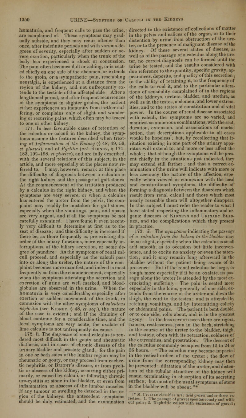 hematuria, and frequent calls to pass the urine, are complained of. These symptoms may grad- ually subside, and they may recur oftener than once, after indefinite periods and with various de- grees of severity, especially after sudden or se- vere exertion, particularly when the trunk of the body has experienced a shock or concussion. The pain often becomes dull or aching, or is seat- ed chiefly on one side of the abdomen, or extends to the groin, or a sympathetic pain, resembling neuralgia, is experienced at a distance from the region of the kidney, and not unfrequently ex- tends to the testicle of the affected side After a lengthened period, and after frequent recurrences of the symptoms in slighter grades, the patient either experiences an immunity from farther suf- fering, or complains only of slight and wander- ing or recurring pains, which often may be traced to one or other kidney. 171. In less favourable cases of retention of the calculus or calculi in the kidney, the symp- toms assume the features described when treat- ing of Inflammation of the Kidney (<J> 48, 49, 59, et planes), and of Pyelitis (art Kidney, (} 174- 183, 192-198, et pluries), and are fully described, with the several relations of this subject, in the article, and more especially at the places now re- ferred to. I may, however, remark at this place the difficulty of diagnosis between a calculus in the right kidney and the passage of gall-stones. At the commencement of the irritation produced by a calculus in the right kidney, and when the symptoms are very severe, or when a calculus has entered the ureter from the pelvis, the com- plaint may readily be mistaken for gall-stones, especially when the vomitings, pain, and spasm are very urgent, and if all the symptoms be not carefully examined. I have found it even recent- ly very difficult to determine at first as to the seat of disease ; and this difficulty is increased if there be, as there frequently is, pre-existing dis- order of the biliary functions, more especially in- terruptions of the biliary secretion, or some de- gree of jaundice. As the symptoms of renal cal- culi proceed, and especially as the calculi pass into or along the ureter, the nature of the com- plaint becomes more manifest, and indeed is most frequently so from the commencement, especially when the symptoms attending the secretion and excretion of urine are well marked, and blood- globules are observed in the urine. When the hematuria is very considerable, especially after exertion or sudden movement of the trunk, in connexion with the other symptoms of calculous nephritis (see Kidney, v 48, et seq ), the nature of the case is evident; and if the draining of blood continue for a considerable time, and the local symptoms are very acute, the oxalate of lime calculus is not unfrequently its cause. 172. ii. The diagnosis of renal calculus is ren- dered most difficult in the gouty and rheumatic diathesis, and in cases of chronic disease of the urinary bladder and prostate gland ; for the pain in one or both sides of the lumbar region may be rheumatic or gouty, or may proceed from cachec- tic nephritis, or Bright's disease, or from pyeli- tis or abscess of the kidney, occurring either pri- marily, or caused by calculi, or following chronic uro-cystitis or stone in the bladder, or even from inflammation or abscess of the lumbar muscles. If any tumour or swelling be detected in the re- gion of the kidneys, the antecedent symptoms should be duly estimated, and the examination directed to the existence of collections of matter in the pelvis and calices of the organ, or to their distention by urine from obstruction of the ure- ter, or to the presence of malignant disease- of the kidney. Of these several states of disease, as well as of the passage of a calculus along the ure- ter, no correct diagnosis can be formed until the urine be tested, and the results considered with due reference to the quantity, specific gravity, ap- pearances, deposits, and quality of this secretion ; to the ability of retaining it, to the frequency of the calls to void it, and to the particular altera- tions of sensibility complained of in the regions of the kidneys, ureters, bladder, and urethra, as well as in the testes, abdomen, and lower extrem- ities, and to the states of constitution and of vital power. In the course of renal disease associated with calculi, the symptoms are so varied, and manifest so numerous combinations, with the seat, duration, extension, and associations of morbid action, that descriptions applicable to all cases would be hopeless; but, by recollecting that ir- ritation existing in one part of the urinary appa- ratus will extend to, and more or less affect the whole ; that although the symptoms will be pres- ent chiefly in the situations just indicated, they may extend still farther, and that a correct ex- amination of the urine will indicate with more or less accuracy the nature of the affection, espe- cially when viewed in connexion with the local and constitutional symptoms, the difficulty of forming a diagnosis between the disorders which result from renal calculi and those which most nearly resemble them will altogether disappear. In this subject I must refer the reader to what I have stated respecting the inflammatory and or- ganic diseases of Kidneys and Urinary Blad- der, and the complications which they present in practice. 173. iii The symptoms indicating the passage of a calculus from the kidney to the bladder may be so slight, especially when the calculus is small and smooth, as to occasion but little inconven- ience, and to excite no anxiety or- even the atten- tion ; and it may remain long afterward in the bladder without the patient being aware of its presence. But if the renal calculus be large, or rough, more especially if it be an oxalate, its pas- sage along the ureter is attended by the most ex- cruciating suffering. The pain is seated more especially in the loins, generally of one side, ex- tends from the course of the ureter and down the thigh, the cord to the testes ; and is attended by retching, vomitings, and by intermitting colicky or abdominal pains. The patient is bent double, or to one side, rolls about, and is in the greatest agony In the less severe cases there are rigors, nausea, restlessness, pain in the back, stretching in the course of the ureter to the bladder, thigh, and testicle, often with its retraction, coldness of the extremities, and prostration. The descent of the calculus commonly occupies from 12 to 24 or 36 hours. '• The calculus may become imparted in the vesical orifice of the ureter ; the flow of urine from the corresponding kidney may then be prevented ; dilatation of the ureter, and disten- tion of the tubular structure of the kidney will ensue, terminating in absorption of its secreting surface , but most of the usual symptoms of stone in the bladder will be absent.* [ M. Civi.u.E classifies uric acid gravel under three va- rieties: 1. The passage of gravel spontaneously and with- out pain; 2. Nephritic colics with emissions of gravel;