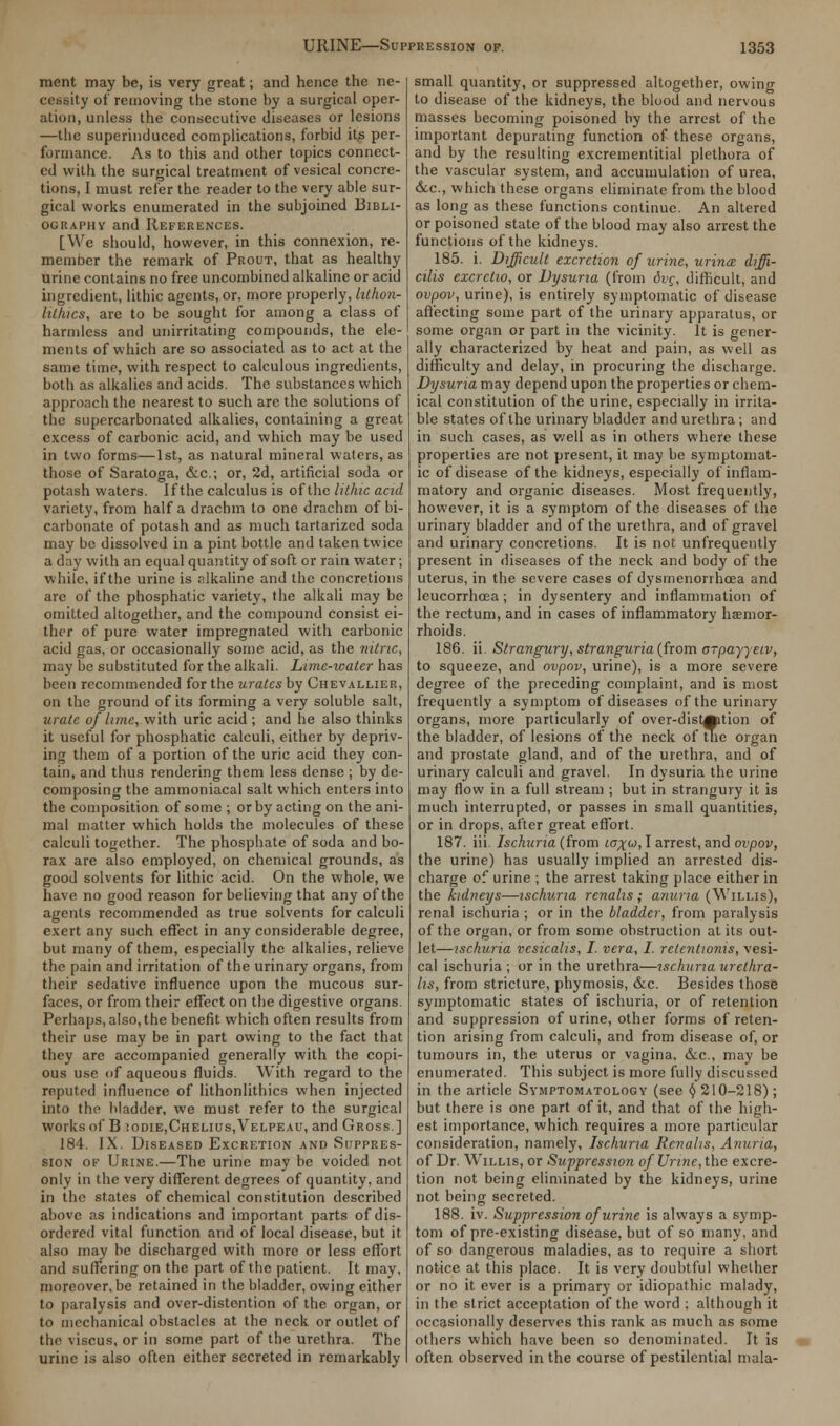 merit may be, is very great; and hence the ne- cessity of removing the stone by a surgical oper- ation, unless the consecutive diseases or lesions —the superinduced complications, forbid its per- formance. As to this and other topics connect- ed with the surgical treatment of vesical concre- tions, I must refer the reader to the very able sur- gical works enumerated in the subjoined Bibli- ography and References. [We should, however, in this connexion, re- member the remark of Prout, that as healthy urine contains no free uncombined alkaline or acid ingredient, lithic agents, or, more properly, lilhon- lillucs, are to be sought for among a class of harmless and unirritating compounds, the ele- ments of which are so associated as to act at the same time, with respect to calculous ingredients, both as alkalies and acids. The substances which approach the nearest to such are the solutions of the supercarbonated alkalies, containing a great excess of carbonic acid, and which may be used in two forms—1st, as natural mineral waters, as those of Saratoga, &c; or, 2d, artificial soda or potash waters. If the calculus is of the lithic acid variety, from half a drachm to one drachm of bi- carbonate of potash and as much tartarized soda may be dissolved in a pint bottle and taken twice a day with an equal quantity of soft or rain water; while, if the urine is alkaline and the concretions are of the phosphatic variety, the alkali may be omitted altogether, and the compound consist ei- ther of pure water impregnated with carbonic acid gas, or occasionally some acid, as the nitric, may be substituted for the alkali. Lime-water has been recommended for the urates by Chevallier, on the ground of its forming a very soluble salt, urate of lime, with uric acid ; and he also thinks it useful for phosphatic calculi, either by depriv- ing them of a portion of the uric acid they con- tain, and thus rendering them less dense ; by de- composing the ammoniacal salt which enters into the composition of some ; or by acting on the ani- mal matter which holds the molecules of these calculi together. The phosphate of soda and bo- rax are also employed, on chemical grounds, as good solvents for lithic acid. On the whole, we have no good reason for believing that any of the agents recommended as true solvents for calculi exert any such effect in any considerable degree, but many of them, especially the alkalies, relieve the pain and irritation of the urinary organs, from their sedative influence upon the mucous sur- faces, or from their effect on the digestive organs. Perhaps, also, the benefit which often results from their use may be in part owing to the fact that they are accompanied generally with the copi- ous use of aqueous fluids. With regard to the reputed influence of lithonlithics when injected into the bladder, we must refer to the surgical works of B :odie,Chelius,Velpeau, and Gross.] 184. IX. Diseased Excretion and Suppres- sion of Urine.—The urine may be voided not only in the very different degrees of quantity, and in the states of chemical constitution described above as indications and important parts of dis- ordered vital function and of local disease, but it also may be discharged with more or less effort and suffering on the part of the patient. It may, moreover, be retained in the bladder, owing either to paralysis and over-distention of the organ, or to mechanical obstacles at the neck or outlet of the \iscus, or in some part of the urethra. The urine is also often either secreted in remarkably small quantity, or suppressed altogether, owing to disease of the kidneys, the blood and nervous masses becoming poisoned by the arrest of the important depurating function of these organs, and by the resulting excrementitial plethora of the vascular system, and accumulation of urea, &.c, which these organs eliminate from the blood as long as these functions continue. An altered or poisoned state of the blood may also arrest the functions of the kidneys. 185. i. Difficult excretion of urine, urince diffi- cilis excrctio, or Dysuria (from 6vc, difficult, and ovpov, urine), is entirely symptomatic of disease affecting some part of the urinary apparatus, or some organ or part in the vicinity. It is gener- ally characterized by heat and pain, as well as difficulty and delay, in procuring the discharge. Dysuria may depend upon the properties or chem- ical constitution of the urine, especially in irrita- ble states of the urinary bladder and urethra; and in such cases, as well as in others where these properties are not present, it may be symptomat- ic of disease of the kidneys, especially of inflam- matory and organic diseases. Most frequently, however, it is a symptom of the diseases of the urinary bladder and of the urethra, and of gravel and urinary concretions. It is not unfrequently present in diseases of the neck and body of the uterus, in the severe cases of dysmenorrhoea and leucorrhoea; in dysentery and inflammation of the rectum, and in cases of inflammatory haemor- rhoids. 186. ii. Strangury, stranguria (from o-payyeiv, to squeeze, and ovpov, urine), is a more severe degree of the preceding complaint, and is most frequently a symptom of diseases of the urinary organs, more particularly of over-dist0ition of the bladder, of lesions of the neck of the organ and prostate gland, and of the urethra, and of urinary calculi and gravel. In dysuria the urine may flow in a full stream ; but in strangury it is much interrupted, or passes in small quantities, or in drops, after great effort. 187. iii. Ischuria (from jct^w, I arrest, and ovpov, the urine) has usually implied an arrested dis- charge of urine ; the arrest taking place either in the kidneys—ischuria rcnalis; anuria (Willis), renal ischuria ; or in the bladder, from paralysis of the organ, or from some obstruction at its out- let—ischuria vesicalis, I. vera, I. retentwnis, vesi- cal ischuria ; or in the urethra—ischuria urethra- ls, from stricture, phymosis, &c. Besides those symptomatic states of ischuria, or of retention and suppression of urine, other forms of reten- tion arising from calculi, and from disease of, or tumours in, the uterus or vagina. &c, may be enumerated. This subject is more fully discussed in the article Symptomatology (see (} 210-218); but there is one part of it, and that of the high- est importance, which requires a more particular consideration, namely, Ischuria Rcnalis, Anuria, of Dr. W'illis, or Suppression of Urine, the excre- tion not being eliminated by the kidneys, urine not being secreted. 188. iv. Suppression of urine is always a symp- tom of pre-existing disease, but of so many, and of so dangerous maladies, as to require a short notice at this place. It is very doubtful whether or no it ever is a primary or idiopathic malady, in the strict acceptation of the word ; although it occasionally deserves this rank as much as some others which have been so denominated. It is often observed in the course of pestilential mala-