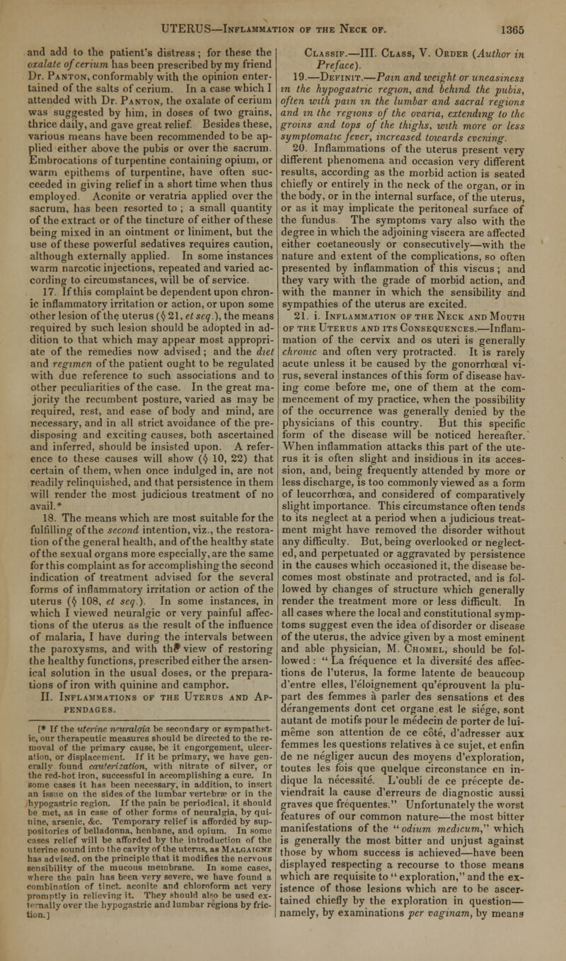 and add to the patient's distress; for these the oxalate of cerium has been prescribed by my friend Ur. Panton, conformably with the opinion enter- tained of the salts of cerium. In a case which 1 attended with Dr. Panton, the oxalate of cerium was suggested by him, in doses of two grains, thrice daily, and gave great relief. Besides these, various means have been recommended to be ap- plied either above the pubis or over the sacrum. Embrocations of turpentine containing opium, or warm epithems of turpentine, have often suc- ceeded in giving relief in a short time when thus employed. Aconite or veratria applied over the sacrum, has been resorted to ; a small quantity of the extract or of the tincture of either of these being mixed in an ointment or liniment, but the use of these powerful sedatives requires caution, although externally applied. In some instances warm narcotic injections, repeated and varied ac- cording to circumstances, will be of service. 17. If this complaint be dependent upon chron- ic inflammatory irritation or action, or upon some other lesion of the uterus (§ 21, etscq.), the means required by such lesion should be adopted in ad- dition to that which may appear most appropri- ate of the remedies now advised; and the diet and regimen of the patient ought to be regulated with due reference to such associations and to other peculiarities of the case. In the great ma- jority the recumbent posture, varied as may be required, rest, and ease of body and mind, are necessary, and in all strict avoidance of the pre- disposing and exciting causes, both ascertained and inferred, should be insisted upon. A refer- ence to these causes will show ($ 10, 22) that certain of them, when once indulged in, are not readily relinquished, and that persistence in them will render the most judicious treatment of no avail.* 18. The means which are most suitable for the fulfilling of the second intention, viz., the restora- tion of the general health, and of the healthy state of the sexual organs more especially, are the same for this complaint as for accomplishing the second indication of treatment advised for the several forms of inflammatory irritation or action of the uterus (§ 108, et seq.). In some instances, in which I viewed neuralgic or very painful affec- tions of the uterus as the result of the influence of malaria, I have during the intervals between the paroxysms, and with the* view of restoring the healthy functions, prescribed either the arsen- ical solution in the usual doses, or the prepara- tions of iron with quinine and camphor. II. Inflammations of the Uterus and Ap- pendages. [* If the uterine nnvraltfki be secondary or sympathet- ic, our therapeutic measures should be directed to the re- moval of the primary cause, be it engorgement, ulcer- ation, or displacement. If it be primary, we have gen- erally found cauterization, with nitrate of silver, or the red-hot iron, successful in accomplishing a cure. In some cases it has been necessary, in addition, to insert an issue on the sides of the lumbar vertebra? or in the hypogastric region. If the pain be periodical, it should be met, as in case of other forms of neuralgia, by qui- nine, arsenic, &c. Temporary relief is afforded by sup- positories of belladonna, henbane, and opium. In some cases relief will be afforded by the introduction of the uterine sound into the cavity of the uterus, as Malgaighe has advised, on the principle that it modifies the nervous sensibility of the mucous membrane. In some case?, where the pain has been very severe, we have found a combination of tinct. aconite and chloroform act very promptly in relieving it. They should ateo be used ex- ternally over the hypogastric and lumbar regions by fric- tion.] Classif.—III. Class, V. Order {Author in Preface). 19.—Definit.—Pain and weight or uneasiness in the hypogastric region, and behind the pubis, often with pain in the lumbar and sacral regions and in the regions of the ovaria, extending to the groins and lops of the thighs, with more or less symptomatic fever, increased towards evening. 20. Inflammations of the uterus present very different phenomena and occasion very different results, according as the morbid action is seated chiefly or entirely in the neck of the organ, or in the body, or in the internal surface, of the uterus, or as it may implicate the peritoneal surface of the fundus. The symptoms vary also with the degree in which the adjoining viscera are affected either coetaneously or consecutively—with the nature and extent of the complications, so often presented by inflammation of this viscus; and they vary with the grade of morbid action, and with the manner in which the sensibility and sympathies of the uterus are excited. 21. i. Inflammation of the Neck and Mouth of the Uterus and its Consequences.—Inflam- mation of the cervix and os uteri is generally chronic and often very protracted. It is rarely acute unless it be caused by the gonorrhceal vi- rus, several instances of this form of disease hav- ing come before me, one of them at the com- mencement of my practice, when the possibility of the occurrence was generally denied by the physicians of this country. But this specific form of the disease will be noticed hereafter. When inflammation attacks this part of the ute- rus it is often slight and insidious in its acces- sion, and, being frequently attended by more or less discharge, is too commonly viewed as a form of leucorrhcea, and considered of comparatively slight importance. This circumstance often tends to its neglect at a period when a judicious treat- ment might have removed the disorder without any difficulty. But, being overlooked or neglect- ed, and perpetuated or aggravated by persistence in the causes which occasioned it, the disease be- comes most obstinate and protracted, and is fol- lowed by changes of structure which generally render the treatment more or less difficult. In all cases where the local and constitutional symp- toms suggest even the idea of disorder or disease of the uterus, the advice given by a most eminent and able physician, M. Chomel, should be fol- lowed :  La frequence et la diversite des affec- tions de l'uterus, la forme latente de beaucoup d'entre elles, 1'eloignement qu'eprouvent la plu- part des femmes a parler des sensations et des derangements dont cet organe est le siege, sont autant de motifs pour le medecin de porter de lui- meme son attention de ce cote, d'adresser aux femmes les questions relatives a ce sujet, et enfin de ne negliger aucun des moyens d'exploration, toutes les fois que quelque circonstance en in- dique la necessite. L'oubli de ce precepte de- viendrait la cause d'erreurs de diagnostic aussi graves que frequentes. Unfortunately the worst features of our common nature—the most bitter manifestations of the  odium medicum^ which is generally the most bitter and unjust against those by whom success is achieved—have been displayed respecting a recourse to those means which are requisite to  exploration, and the ex- istence of those lesions which are to be ascer- tained chiefly by the exploration in question— namely, by examinations per vaginam, by means