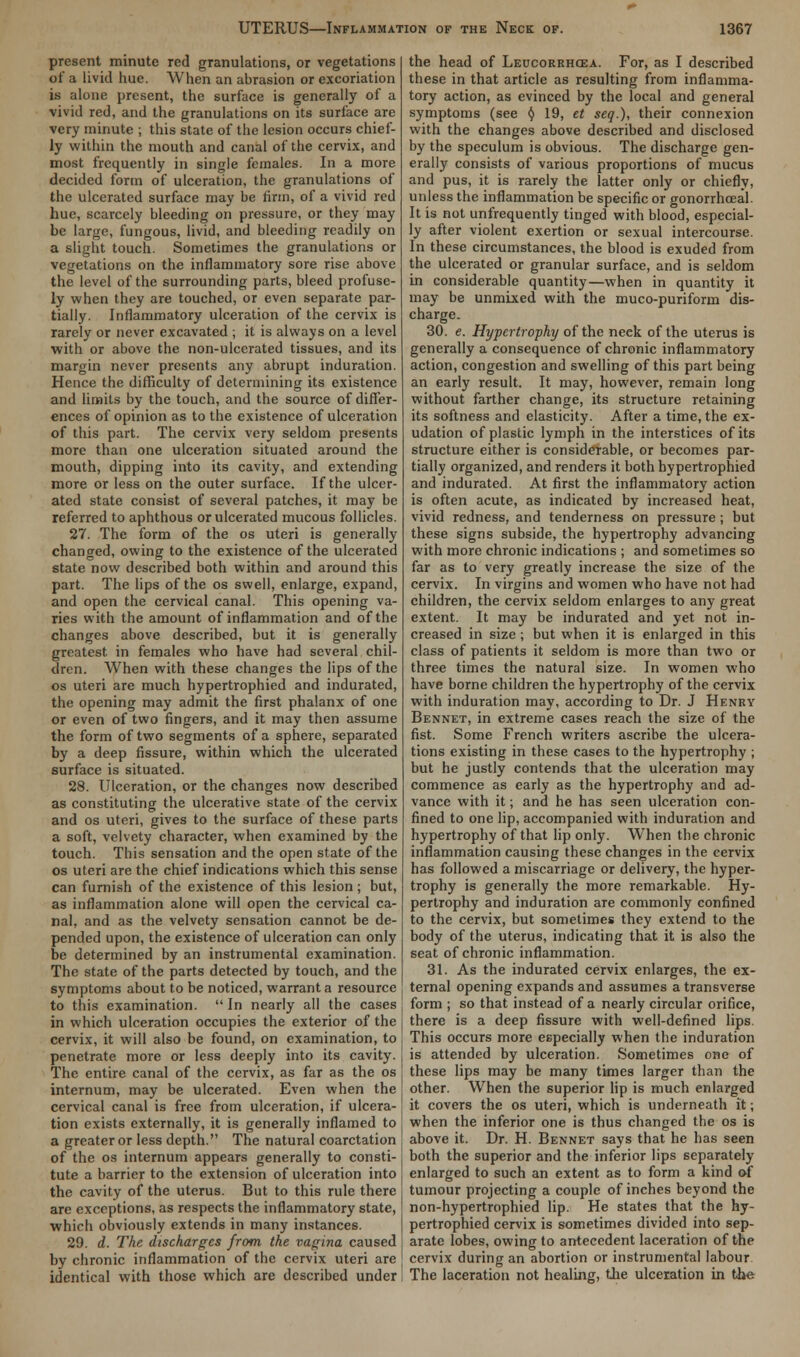 present minute red granulations, or vegetations of a livid hue. When an abrasion or excoriation is alone present, the surface is generally of a vivid red, and the granulations on its surface are very minute ; this state of the lesion occurs chief- ly within the mouth and canal of the cervix, and most frequently in single females. In a more decided form of ulceration, the granulations of the ulcerated surface may be linn, of a vivid red hue, scarcely bleeding on pressure, or they may be largo, fungous, livid, and bleeding readily on a slight touch. Sometimes the granulations or vegetations on the inflammatory sore rise above the level of the surrounding parts, bleed profuse- ly when they are touched, or even separate par- tially. Inflammatory ulceration of the cervix is rarely or never excavated ; it is always on a level with or above the non-ulcerated tissues, and its margin never presents any abrupt induration. Hence the difficulty of determining its existence and limits by the touch, and the source of differ- ences of opinion as to the existence of ulceration of this part. The cervix very seldom presents more than one ulceration situated around the mouth, dipping into its cavity, and extending more or less on the outer surface. If the ulcer- ated state consist of several patches, it may be referred to aphthous or ulcerated mucous follicles. 27. The form of the os uteri is generally changed, owing to the existence of the ulcerated state now described both within and around this part. The lips of the os swell, enlarge, expand, and open the cervical canal. This opening va- ries with the amount of inflammation and of the changes above described, but it is generally greatest in females who have had several chil- dren. When with these changes the lips of the os uteri are much hypertrophied and indurated, the opening may admit the first phalanx of one or even of two fingers, and it may then assume the form of two segments of a sphere, separated by a deep fissure, within which the ulcerated surface is situated. 28. Ulceration, or the changes now described as constituting the ulcerative state of the cervix and os uteri, gives to the surface of these parts a soft, velvety character, when examined by the touch. This sensation and the open state of the os uteri are the chief indications which this sense can furnish of the existence of this lesion ; but, as inflammation alone will open the cervical ca- nal, and as the velvety sensation cannot be de- pended upon, the existence of ulceration can only be determined by an instrumental examination. The state of the parts detected by touch, and the symptoms about to be noticed, warrant a resource to this examination.  In nearly all the cases in which ulceration occupies the exterior of the cervix, it will also be found, on examination, to penetrate more or less deeply into its cavity. The entire canal of the cervix, as far as the os internum, may be ulcerated. Even when the cervical canal is free from ulceration, if ulcera- tion exists externally, it is generally inflamed to a greater or less depth. The natural coarctation of the os internum appears generally to consti- tute a barrier to the extension of ulceration into the cavity of the uterus. But to this rule there are exceptions, as respects the inflammatory state, which obviously extends in many instances. 29. d. The discharges from the vagina caused by chronic inflammation of the cervix uteri are identical with those which are described under the head of Leucorrhcea. For, as I described these in that article as resulting from inflamma- tory action, as evinced by the local and general symptoms (see y 19, et seq.), their connexion with the changes above described and disclosed by the speculum is obvious. The discharge gen- erally consists of various proportions of mucus and pus, it is rarely the latter only or chiefly, unless the inflammation be specific or gonorrhoeal. It is not unfrequently tinged with blood, especial- ly after violent exertion or sexual intercourse. In these circumstances, the blood is exuded from the ulcerated or granular surface, and is seldom in considerable quantity—when in quantity it may be unmixed with the muco-puriform dis- charge. 30. e. Hypertrophy of the neck of the uterus is generally a consequence of chronic inflammatory action, congestion and swelling of this part being an early result. It may, however, remain long without farther change, its structure retaining its softness and elasticity. After a time, the ex- udation of plastic lymph in the interstices of its structure either is considerable, or becomes par- tially organized, and renders it both hypertrophied and indurated. At first the inflammatory action is often acute, as indicated by increased heat, vivid redness, and tenderness on pressure; but these signs subside, the hypertrophy advancing with more chronic indications ; and sometimes so far as to very greatly increase the size of the cervix. In virgins and women who have not had children, the cervix seldom enlarges to any great extent. It may be indurated and yet not in- creased in size ; but when it is enlarged in this class of patients it seldom is more than two or three times the natural size. In women who have borne children the hypertrophy of the cervix with induration may, according to Dr. J Henry Bennet, in extreme cases reach the size of the fist. Some French writers ascribe the ulcera- tions existing in these cases to the hypertrophy ; but he justly contends that the ulceration may commence as early as the hypertrophy and ad- vance with it; and he has seen ulceration con- fined to one lip, accompanied with induration and hypertrophy of that lip only. When the chronic inflammation causing these changes in the cervix has followed a miscarriage or delivery, the hyper- trophy is generally the more remarkable. Hy- pertrophy and induration are commonly confined to the cervix, but sometimes they extend to the body of the uterus, indicating that it is also the seat of chronic inflammation. 31. As the indurated cervix enlarges, the ex- ternal opening expands and assumes a transverse form ; so that instead of a nearly circular orifice, there is a deep fissure with well-defined lips This occurs more especially when the induration is attended by ulceration. Sometimes one of these lips may be many times larger than the other. When the superior lip is much enlarged it covers the os uteri, which is underneath it; when the inferior one is thus changed the os is above it. Dr. H. Bennet says that he has seen both the superior and the inferior lips separately enlarged to such an extent as to form a kind of tumour projecting a couple of inches beyond the non-hypertrophied lip. He states that the hy- pertrophied cervix is sometimes divided into sep- arate lobes, owing to antecedent laceration of the cervix during an abortion or instrumental labour The laceration not healing, the ulceration in the