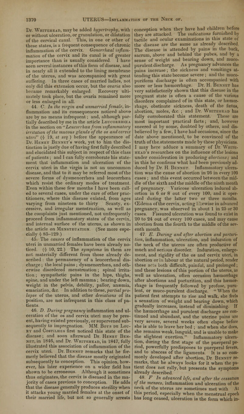 Dr. Whitehead, maybe added hyper trophy, With or without ulceration, or granulation, or dilatation of the cervical canal. This, in one or other of these states, is a frequent consequence of chronic inflammation of the cervix. Gonorrheal inflam- mation of the cervix and its canal is of greater importance than is usually considered. I have seen several instances of this form of disease, and in nearly all it extended to the lining membrane of the uterus, and was accompanied with great suffering. In three cases of married ladies, not only did this extension occur, but the ovaria also became remarkably enlarged. Recovery ulti- mately took place, but the ovaria remained more or less enlarged in all. 44. C. In the virgin and unmarried female, in- flammation and its consequences noticed above are by no means infrequent; and, although par- tially described by me in the article Leucorrhcea in the section on Leucorrhoza from inflammatory irritation of the mucous glands of the os and cervix uteri (§ 19, et seq ) before the appearance of Dr. Henry Bennet's work, yet to him the dis- tinction is justly due of having first fully described and elucidated this subject in respect of this class of patients ; and I can fully corroborate his state- ment that inflammation and ulceration of the cervix uteri in the virgin is not an uncommon disease, and that to it may be referred most of the severe forms of dysmenorrhea and leucorrhcea which resist the ordinary modes of treatment. Even within these few months I have been call- ed to several cases, under the care of other prac- titioners, where this disease existed, from ages varying from nineteen to thirty Scanty, ex- cessive, and irregular menstruation, as well as the complaints just mentioned, not unfrequently proceed from inflammatory states of the cervix, and internal surface of the uterus, as shown in the article on Menstruation. (See more espe- cially § 85-129.) 45. The causes of inflammation of the cervix uteri in unmarried females have been already no- ticed. (§ 10, 22.) The symptoms in them are not materially different from those already de- scribed : the permanency of a leucorrhcea! dis- charge ; the local pains ; dysmenorrhcea, and oth- erwise disordered menstruation; spinal irrita- tion ; sympathetic pains in the hips, thighs, spine, and under the left mamma ; bearing down, weight in the pelvis, debility, pallor, anaemia, emaciation, &c. In addition to these, partial pro- lapse of the uterus, and other deviations of its position, are not infrequent in this class of pa- tients. 46. D. During pregnancy inflammation and ul- ceration of the os and cervix uteri may be pres- ent, having existed previously, or supervened sub- sequently to impregnation. MM. Boys de Lou- ry and Costilhes first noticed this state of the disease; and soon afterward Dr. Henry Ben- net, in 1846, and Dr. Whitehead, in 1847, fully illustrated this association of inflammation of the cervix uteri. Dr. Bennet remarks that he for- merly believed that the disease mostly originated subsequently to conception. This opinion, how- ever, his later experience on a wider field has shown to be erroneous. Although it sometimes thus originates, the cervix is diseased in the ma- jority of cases previous to conception. He adds that the disease generally produces sterility when it attacks young married females at the onset of their married life, but not so generally arrests conception when they have had children before they are attacked. The indications furnished by tactile and ocular examinations in this state of the disease are the same as already described. The disease is attended by pains in the back, sacrum, above and behind the pubes, and by a sense of weight and bearing down, and muco- purulent discharge. As pregnancy advances the pains increase; the sickness and vomitings at- tending this state become severe ; and the muco- puriform discharge is often accompanied with more or less haemorrhage. Dr. H. Bennet has very satisfactorily shown that this disease in the pregnant state is often a cause of the various disorders complained of in this state, or hemor- rhage, obstinate sickness, death of the foetus, abortion, moles, &c. ; and Dr. Whitehead has fully corroborated this statement. These are most important practical facts; and, however sneered at by some, doubted by others, and dis- believed by a few, I have had occasions, since the date above mentioned, to be convinced of the truth of the. statements made by these physicians. I may here adduce a summary of Dr. White- head's researches on the influence of the lesions under consideration in producing abortions; and in this he confirms what had been previously ad- duced by Dr. H. Bennet. Inflammatory ulcera- tion was the cause of abortion in 26 in every 100 cases ; and this event occurred between the mid- dle of the sixth and the middle of the ninth month of pregnancy. Varicose ulceration induced ab- ortion in 6 or 8 out of every 100, and it oper- ated during the latter two or three months. CEdema of the cervix, acting likewise in advanced pregnancy, was observed in about 1 in 25 or 30 cases. Fissured ulceration was found to exist in 20 to 24 out of every 100 cases, and may cause abortion from the fourth to the middle of the sev- enth month. 47. E. During and after abortion and parturi- tion, inflammation, ulceration, and induration of the neck of the uterus are often productive of much and serious disorder. Induration, enlarge- ment, and rigidity of the os and cervix uteri, in abortion or in labour at the natural period, render these acls both difficult, painful, and prolonged; and these lesions of this portion of the uterus, as well as ulceration, often occasion haemorrhage after abortions and parturition, and this haemor- rhage is frequently followed by profuse, puru- lent, or muco-purulent discharge.  When the patient first attempts to rise and walk, she feels a sensation of weight and bearing down, which gradually increases, instead of diminishing. If the haemorrhage and purulent discharge are con- tinued and abundant, and the uterine pains are very severe, several weeks often elapse before she is able to leave her bed ; and when she does, she remains weak, languid, and is unable to make the slightest exertion. Inflammatory ulcera- tion, during the first stage of the puerperal pe- riod, powerfully predisposes to puerperal fevers, and to abscess of the ligaments. It is so com- monly developed after abortion, Dr. Bennf.t re- marks, that he always looks for it when the pa- tient does not rally, but presents the symptoms already described. 48. F In advanced life, and after the cessation of the menses, inflammation and ulceration of the neck of the uterus are sometimes met with At this period, especially when the menstrual epoch has long ceased, ulceration is the form which in-