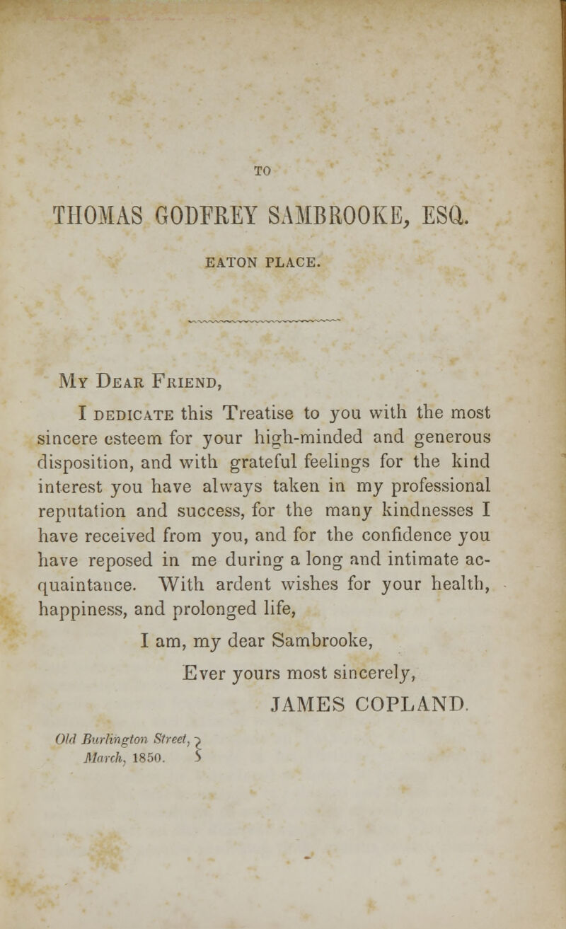 TO THOMAS GODFREY SAMBROOKE, ESQ. EATON PLACE. My Dear Friend, I dedicate this Treatise to you with the most sincere esteem for your high-minded and generous disposition, and with grateful feelings for the kind interest you have always taken in my professional reputation and success, for the many kindnesses I have received from you, and for the confidence you have reposed in me during a long and intimate ac- quaintance. With ardent wishes for your health, happiness, and prolonged life, I am, my dear Sambrooke, Ever yours most sincerely, JAMES COPLAND. Old Burlington Street, ^ March, 1850. 5