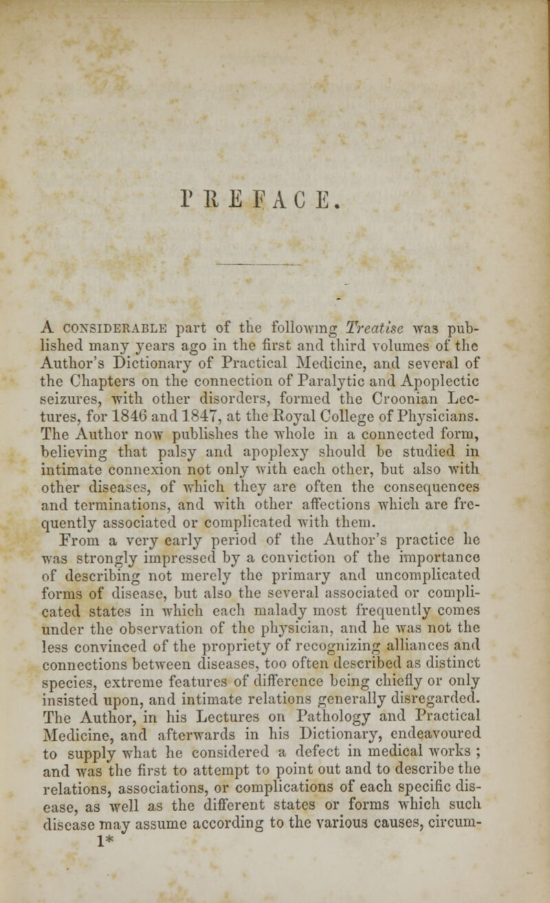 PREFACE. A considerable part of the following Treatise was pub- lished many years ago in the first and third volumes of the Author's Dictionary of Practical Medicine, and several of the Chapters on the connection of Paralytic and Apoplectic seizures, with other disorders, formed the Croonian Lec- tures, for 1846 and 1847, at the Royal College of Physicians. The Author now publishes the whole in a connected form, believing that palsy and apoplexy should be studied in intimate connexion not only with each other, but also with other diseases, of which they are often the consequences and terminations, and with other affections which are fre- quently associated or complicated with them. From a very early period of the Author's practice he was strongly impressed by a conviction of the importance of describing not merely the primary and uncomplicated forms of disease, but also the several associated or compli- cated states in which each malady most frequently comes under the observation of the physician, and he was not the less convinced of the propriety of recognizing alliances and connections between diseases, too often described as distinct species, extreme features of difference being chiefly or only insisted upon, and intimate relations generally disregarded. The Author, in his Lectures on Pathology and Practical Medicine, and afterwards in his Dictionary, endeavoured to supply what he considered a defect in medical works ; and was the first to attempt to point out and to describe the relations, associations, or complications of each specific dis- ease, as well as the different states or forms which such disease may assume according to the various causes, circum- 1*