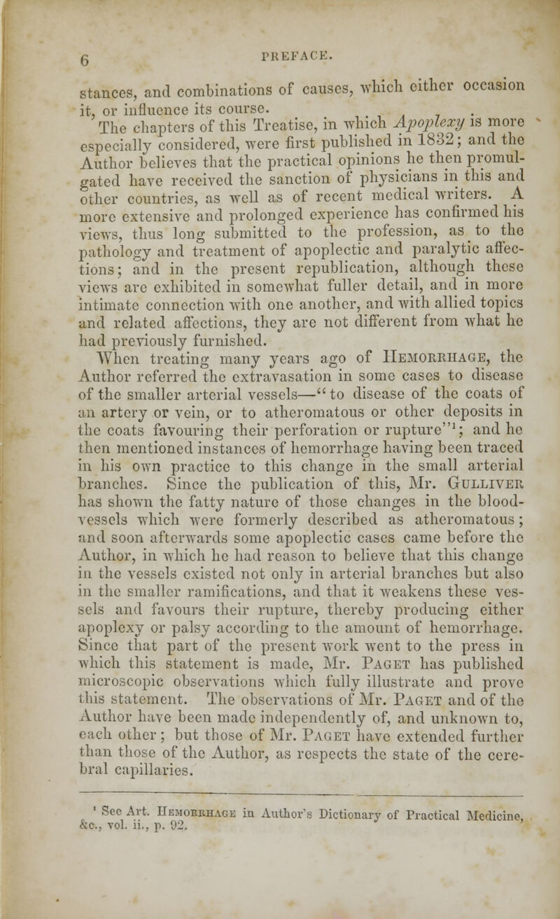 stances, and combinations of causes, which either occasion it, or influence its course. The chapters of this Treatise, in which Apoplexy is more especially considered, were first published in 1832; and the Author believes that the practical opinions he then promul- gated have received the sanction of physicians in this and other countries, as well as of recent medical writers. A more extensive and prolonged experience has confirmed his views, thus long submitted to the profession, as to the pathology and treatment of apoplectic and paralytic affec- tions; and in the present republication, although these views are exhibited in somewhat fuller detail, and in more intimate connection with one another, and with allied topics and related affections, they are not different from what he had previously furnished. When treating many years ago of Hemorrhage, the Author referred the extravasation in some cases to disease of the smaller arterial vessels—to disease of the coats of an artery or vein, or to atheromatous or other deposits in the coats favouring their perforation or rupture1; and he then mentioned instances of hemorrhage having been traced in his own practice to this change in the small arterial branches. Since the publication of this, Mr. Gulliver has shown the fatty nature of those changes in the blood- vessels which were formerly described as atheromatous; and soon afterwards some apoplectic cases came before the Author, in which he had reason to believe that this change in the vessels existed not only in arterial branches but also in the smaller ramifications, and that it weakens these ves- sels and favours their rupture, thereby producing either apoplexy or palsy according to the amount of hemorrhage. Since that part of the present work went to the press in which this statement is made, Mr. Paget has published microscopic observations which fully illustrate and prove this statement. The observations of Mr. Paget and of the Author have been made independently of, and unknown to, each other ; but those of Mr. Paget have extended further than those of the Author, as respects the state of the cere- bral capillaries. 1 Sec Art. Hemorrhage in Authors Dictionary of Practical Medicine, &c, vol. ii.. p. 92, '