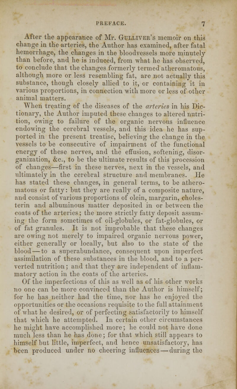 After the appearance of Mr. Gulliver's memoir on tins change in the arteries, the Author has examined, after fatal hemorrhage, the changes in the bloodvessels more minutely than before, and he is induced, from what he has observed, to conclude that the changes formerly termed atheromatous, although more or less resembling fat, are not actually this substance, though closely allied to it, or containing it in various proportions, in connection with more or less of other animal matters. When treating of the diseases of the arteries in his Dic- tionary, the Author imputed these changes to altered nutri- tion, owing to failure of the organic nervous influence endowing the cerebral vessels, and this idea he has sup- ported in the present treatise, believing the change in the vessels to be consecutive of impairment of the functional energy of these nerves, and the effusion, softening, disor- ganization, &c, to be the ultimate results of this procession of changes—first in these nerves, next in the vessels, and ultimately in the cerebral structure and membranes. lie has stated these changes, in general terms, to be athero- matous or fatty: but they are really of a composite nature, and consist of various proportions of olein, margarin, choles- terin and albuminous matter deposited in or between the coats of the arteries; the more strictly fatty deposit assum- ing the form sometimes of oil-globules, or fat-globules, or of fat granules. It is not improbable that these changes are owing not merely to impaired organic nervous power, either generally or locally, but also to the state of the blood — to a superabundance, consequent upon imperfect assimilation of these substances in the blood, and to a per- verted nutrition; and that they are independent of inflam- matory action in the coats of the arteries. Of the imperfections of this as well as of his other works no one can be more convinced than the Author is himself; for he has neither had the time, nor has he enjoyed the opportunities or the occasions requisite to the full attainment of what he desired, or of perfecting satisfactorily to himself that which he attempted. In certain other circumstances he might have accomplished more; he could not have done much less than he has done; for that which still appears to himself but little, imperfect, and hence unsatisfactory, has been produced under no cheering influences — during the