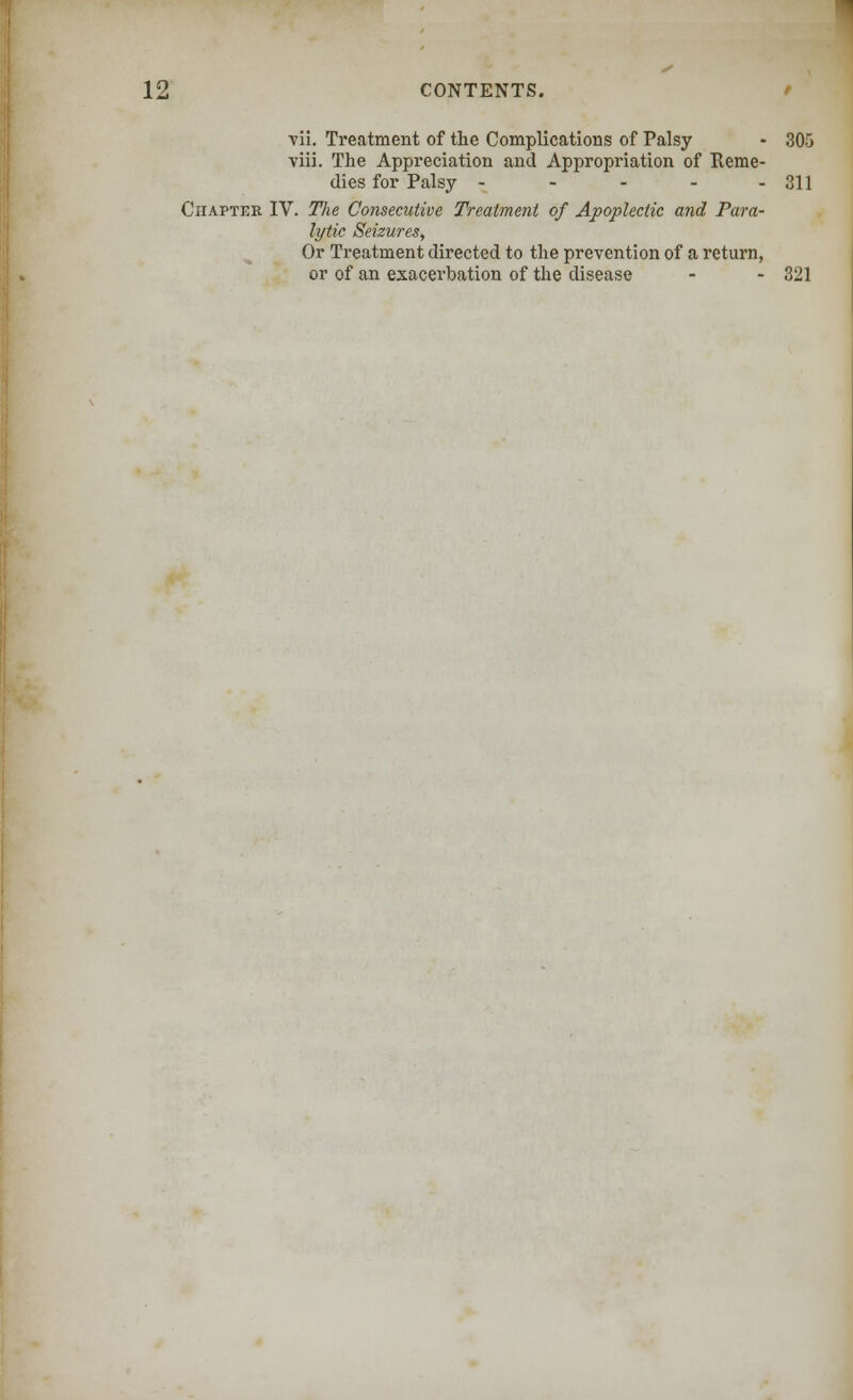 vii. Treatment of the Complications of Palsy - 305 viii. The Appreciation and Appropriation of Reme- dies for Palsy - - - - - 311 Chapter IV. TJie Consecutive Treatment of Apoplectic and Para- lytic Seizures, Or Treatment directed to the prevention of a return, or of an exacerbation of the disease - - 321