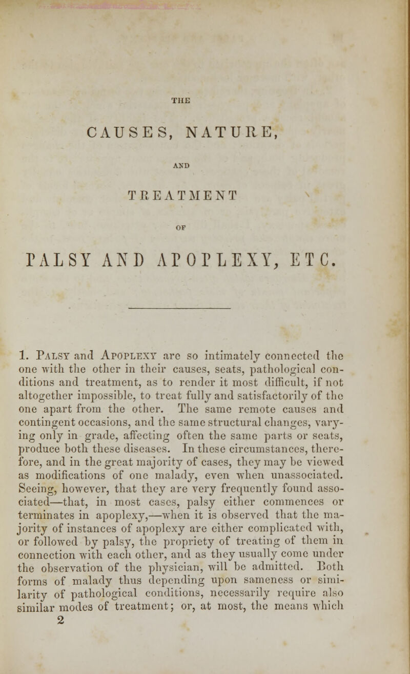 CAUSES, NATURE, TREATMENT PALSY AND APOPLEXY, ETC. 1. Palsy and AroPLEXY arc so intimately connected the one with the other in their causes, seats, pathological con- ditions and treatment, as to render it most difficult, if not altogether impossible, to treat fully and satisfactorily of the one apart from the other. The same remote causes and contingent occasions, and the same structural changes, vary- ing only in grade, affecting often the same parts or seats, produce both these diseases. In these circumstances, there- fore, and in the great majority of cases, they may be viewed as modifications of one malady, even when unassociated. Seeing, however, that they are very frequently found asso- ciated—that, in most cases, palsy either commences or terminates in apoplexy,—when it is observed that the ma- jority of instances of apoplexy are cither complicated with, or followed by palsy, the propriety of treating of them in connection with each other, and as they usually come under the observation of the physician, will be admitted. Both forms of malady thus depending upon sameness or simi- larity of pathological conditions, necessarily require also similar modes of treatment; or, at most, the means which 2