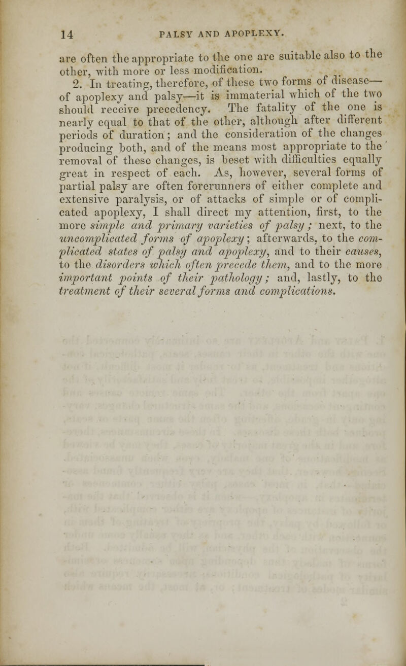 are often the appropriate to the one are suitable also to the other, with more or less modification. 2. In treating, therefore, of these two forms of disease— of apoplexy and palsy—it is immaterial which of the two should receive precedency. The fatality of the one is nearly equal to that of the other, although after different periods of duration; and the consideration of the changes producing both, and of the means most appropriate to the removal of these changes, is beset with difficulties equally great in respect of each. As, however, several forms of partial palsy are often forerunners of either complete and extensive paralysis, or of attacks of simple or of compli- cated apoplexy, I shall direct my attention, first, to the more simple and primary varieties of palsy ; next, to the uncomplicated forms of apoplexy; afterwards, to the com- plicated states of palsy and apoplexy, and to their causes, to the disorders which often precede them, and to the more important points of their pathology; and, lastly, to the treatment of their several forms and complications.