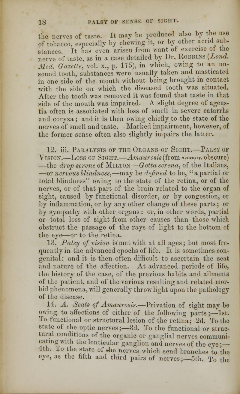 the nerves of taste. It may be produced also by the use of tobacco, especially by chewing it, or by other acrid sub- stances. It has even arisen from want of exercise ot the nerve of taste, as in a case detailed by Dr. Robbins (Lond. Med. aazette, vol. x., p. 175), in which, owing to an un- sound tooth, substances were usually taken and masticated in one side of the mouth without being brought in contact with the side on which the diseased tooth was situated. After the tooth was removed it was found that taste in that side of the mouth was impaired. A slight degree of ageus- tia often is associated with loss of smell in severe catarrhs and coryza ; and it is then owing chiefly to the state of the nerves of smell and taste. Marked impairment, however, of the former sense often also slightly impairs the latter. 12. iii. Paralysis of the Organs of Sight.—Palsy of Vision.—Loss of Sight.—Amaurosis (from tt[A*v?et, obscure) —the drop serene of Milton—G-otta serena, of the Italians, —or nervous blindness,—may be defined to be, a partial or total blindness owing to the state of the retina, or of the nerves, or of that part of the brain related to the organ of sight, caused by functional disorder, or by congestion, or by inflammation, or by any other change of these parts; or by sympathy with other organs : or, in other words, partial or total loss of sight from other causes than those which obstruct the passage of the rays of light to the bottom of the eye—or to the retina. 13. Palsy of vision is met with at all ages; but most fre- quently in the advanced epochs of life. It is sometimes con- genital: and it is then often difficult to ascertain the scat and nature of the affection. At advanced periods of life, the history of the case, of the previous habits and ailments of the patient, and of the various resulting and related mor- bid phenomena, will generally throw light upon the pathology of the disease. 14. A. Seats of Amaurosis.—Privation of sight may be owing to affections of either of the following parts;—1st. To functional or structural lesion of the retina; 2d. To the state of the optic nerves;—3d. To the functional or struc- tural conditions of the organic or ganglial nerves communi- cating with the lenticular ganglion and nerves of the eye ;— 4th. lo the state of the nerves which send branches to the eye, as the fifth and third pairs of nerves;—5th To the