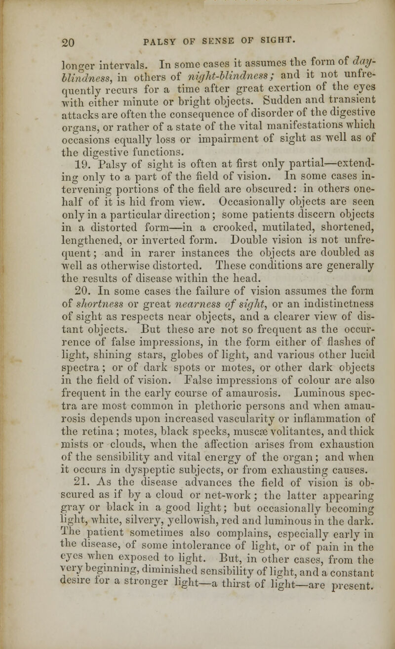 longer intervals. In some cases it assumes the form of day- blindness, in others of night-blindness; and it not unfre- quently recurs for a time after great exertion of the eyes with either minute or bright objects. Sudden and transient attacks are often the consequence of disorder of the digestive organs, or rather of a state of the vital manifestations which occasions equally loss or impairment of sight as well as of the digestive functions. 19. Palsy of sight is often at first only partial—extend- ing only to a part of the field of vision. In some cases in- tervening portions of the field are obscured: in others one- half of it is hid from view. Occasionally objects are seen only in a particular direction; some patients discern objects in a distorted form—in a crooked, mutilated, shortened, lengthened, or inverted form. Double vision is not unfre- quent; and in rarer instances the objects are doubled as well as otherwise distorted. These conditions are generally the results of disease within the head. 20. In some cases the failure of vision assumes the form of shortness or great nearness of sight, or an indistinctness of sight as respects near objects, and a clearer view of dis- tant objects. But these are not so frequent as the occur- rence of false impressions, in the form either of flashes of light, shining stars, globes of light, and various other lucid spectra; or of dark spots or motes, or other dark objects in the field of vision. False impressions of colour are also frequent in the early course of amaurosis. Luminous spec- tra are most common in plethoric persons and when amau- rosis depends upon increased vascularity or inflammation of the retina; motes, black specks, muscse volitantes, and thick mists or clouds, when the affection arises from exhaustion of the sensibility and vital energy of the organ; and when it occurs in dyspeptic subjects, or from exhausting causes. 21. As the disease advances the field of vision is ob- scured as if by a cloud or net-work; the latter appearing gray or black in a good light; but occasionally becoming light, white, silvery, yellowish, red and luminous in the dark. The patient sometimes also complains, especially early in the disease, of some intolerance of light, or of pain in the eyes when exposed to light. But, in'other cases, from the very beginning, diminished sensibility of light, and a constant desire lor a stronger light—a thirst of light—are present