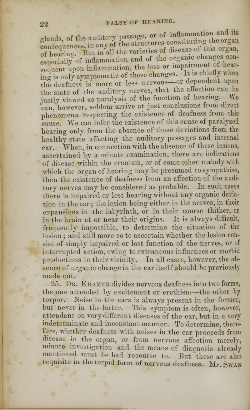 glands, of the auditory passage or of ^^^e^an LrwpmiPnGes in any of the structures constituting. tne oiban of he^  But inlll the varieties of disease of this organ, e neciallfof inflammation and of the organic changes con- sequent upon inflammation, the loss or impairment of hear- ing is only symptomatic of these changes. It is chiefly when the deafness is more or less nervous—or dependent upon the state of the auditory nerves, that the affection can be iustly viewed as paralysis of the function of hearing. _ We can, however, seldom arrive at just conclusions from direct phenomena respecting the existence of deafness from this cause. We can infer the existence of this cause of paralyzed hearing only from the absence of those deviations from the healthy state affecting the auditory passages and internal ear. When, in connection with the absence of these lesions, ascertained by a minute examination, there are indications of disease within the cranium, or of some other malady with winch the organ of hearing may be presumed to sympathise, then the existence of deafness from an affection of the audi- tory nerves may be considered as probable. In such cases there is impaired or lost hearing without any organic devia- tion in the ear; the lesion being either in the nerves, in their expansions in the labyrinth, or in their course thither, or in the brain at or near their origins. It is always difficult, frequently impossible, to determine the situation of the lesion; and still more so to ascertain whether the lesion con- sist of simply impaired or lost function of the nerves, or of interrupted action, owing to extraneous influences or morbid productions in their vicinity. In all cases, however, the ab- sence of organic change in the ear itself should be previously made out. 25. Dr. Kramer divides nervous deafness into two forms, the one attended by excitement or erethism—the other by torpor. Noise in the ears is always present in the former, but never in the latter. This symptom is often, however, attendant on very different diseases of the ear, but in a very indeterminate and inconstant manner. To determine, there- fore, whether deafness with noises in the ear proceeds from disease in the organ, or from nervous affection merely, minute investigation and the means of diagnosis already mentioned must be had recourse to. But these are also requisite in the torpid form of nervous deafness. Mr. Swan