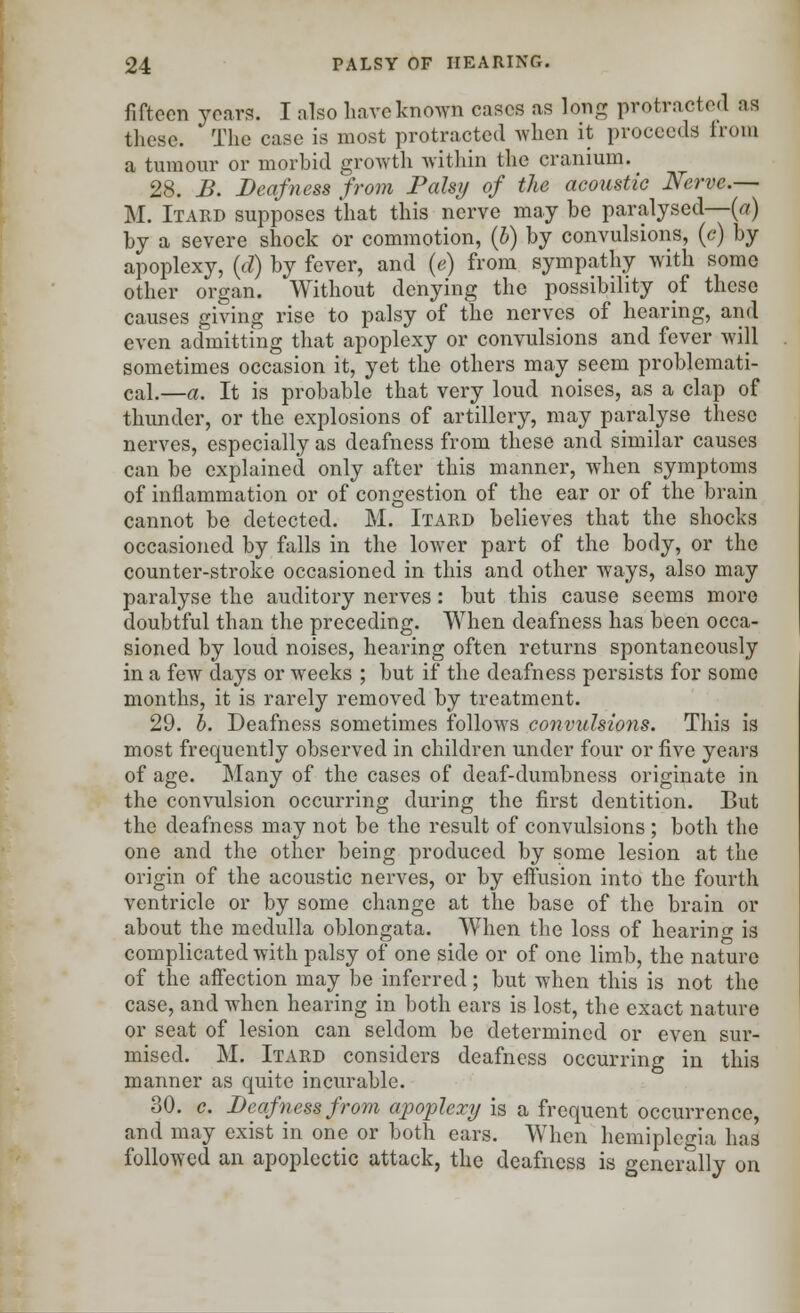 fifteen years. I also have known cases as long protracted as these. * The case is most protracted when it proceeds from a tumour or morbid growth within the cranium. 28. B. Deafness from Palsy of the acoustic Nerve.— M. Itard supposes that this nerve may be paralysed—(a) by a severe shock or commotion, (b) by convulsions, (c) by apoplexy, (d) by fever, and (e) from sympathy with some other organ. Without denying the possibility of these causes giving rise to palsy of the nerves of hearing, and even admitting that apoplexy or convulsions and fever will sometimes occasion it, yet the others may seem problemati- cal.—a. It is probable that very loud noises, as a clap of thunder, or the explosions of artillery, may paralyse these nerves, especially as deafness from these and similar causes can be explained only after this manner, when symptoms of inflammation or of congestion of the ear or of the brain cannot be detected. M. Itard believes that the shocks occasioned by falls in the lower part of the body, or the counter-stroke occasioned in this and other ways, also may paralyse the auditory nerves: but this cause seems more doubtful than the preceding. When deafness has been occa- sioned by loud noises, hearing often returns spontaneously in a few days or weeks ; but if the deafness persists for some months, it is rarely removed by treatment. 29. b. Deafness sometimes follows convulsions. This is most frequently observed in children under four or five years of age. Many of the cases of deaf-dumbness originate in the convulsion occurring during the first dentition. But the deafness may not be the result of convulsions ; both the one and the other being produced by some lesion at the origin of the acoustic nerves, or by effusion into the fourth ventricle or by some change at the base of the brain or about the medulla oblongata. When the loss of hearing is complicated with palsy of one side or of one limb, the nature of the affection may be inferred; but when this is not the case, and when hearing in both ears is lost, the exact nature or seat of lesion can seldom be determined or even sur- mised. M. Itard considers deafness occurring in this manner as quite incurable. 30. c. Deafness from apoplexy is a frequent occurrence, and may exist in one or both ears. When hemiplegia has followed an apoplectic attack, the deafness is generally on