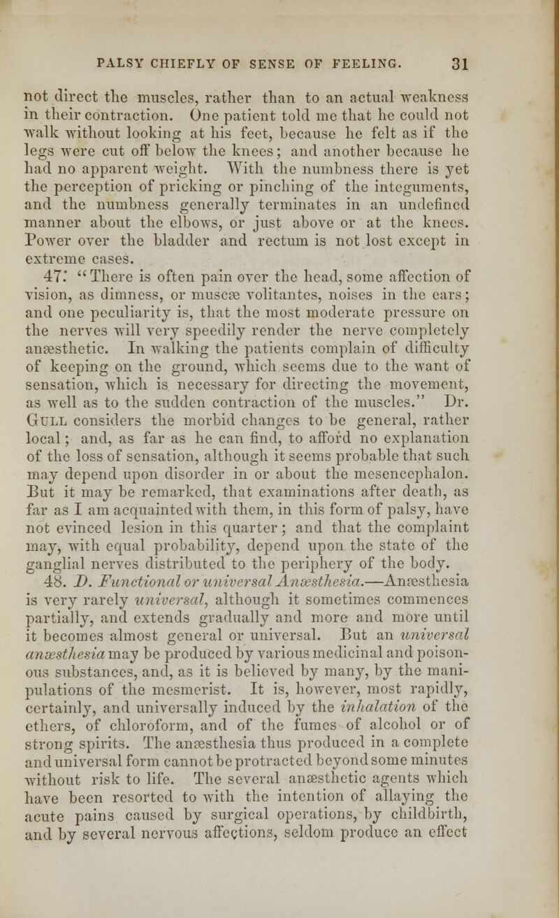 not direct the muscles, rather than to an actual weakness in their contraction. One patient told me that he could not walk without looking at his feet, because he felt as if the legs were cut off below the knees; and another because lie had no apparent weight. With the numbness there is yet the perception of pricking or pinching of the integuments, and the numbness generally terminates in an undefined manner about the elbows, or just above or at the knees. Power over the bladder and rectum is not lost except in extreme cases. 47  There is often pain over the head, some affection of vision, as dimness, or muscle volitantes, noises in the ears; and one peculiarity is, that the most moderate pressure on the nerves will very speedily render the nerve completely anaesthetic. In walking the patients complain of difficulty of keeping on the ground, which seems due to the want of sensation, which is necessary for directing the movement, as well as to the sudden contraction of the muscles. Dr. Gull considers the morbid changes to be general, rather local; and, as far as he can find, to afford no explanation of the loss of sensation, although it seems probable that such may depend upon disorder in or about the mesencephalon. But it may be remarked, that examinations after death, as far as I am acquainted with them, in this form of palsy, have not evinced lesion in this quarter; and that the complaint may, with equal probability, depend upon the state of the ganglial nerves distributed to the periphery of the body. 48. D. Functional or universal Anaesthesia.—Anaesthesia is very rarely universal, although it sometimes commences partially, and extends gradually and more and more until it becomes almost general or universal. But an universal ansesthesia may be produced by various medicinal and poison- ous substances, and, as it is believed by many, by the mani- pulations of the mesmerist. It is, however, most rapidly, certainly, and universally induced by the inhalation of the ethers, of chloroform, and of the fumes of alcohol or of strong spirits. The anaesthesia thus produced in a complete and universal form cannot be protracted beyond some minutes without risk to life. The several anaesthetic agents which have been resorted to with the intention of allaying the acute pains caused by surgical operations, by childbirth, and by several nervous affections, seldom produce an effect