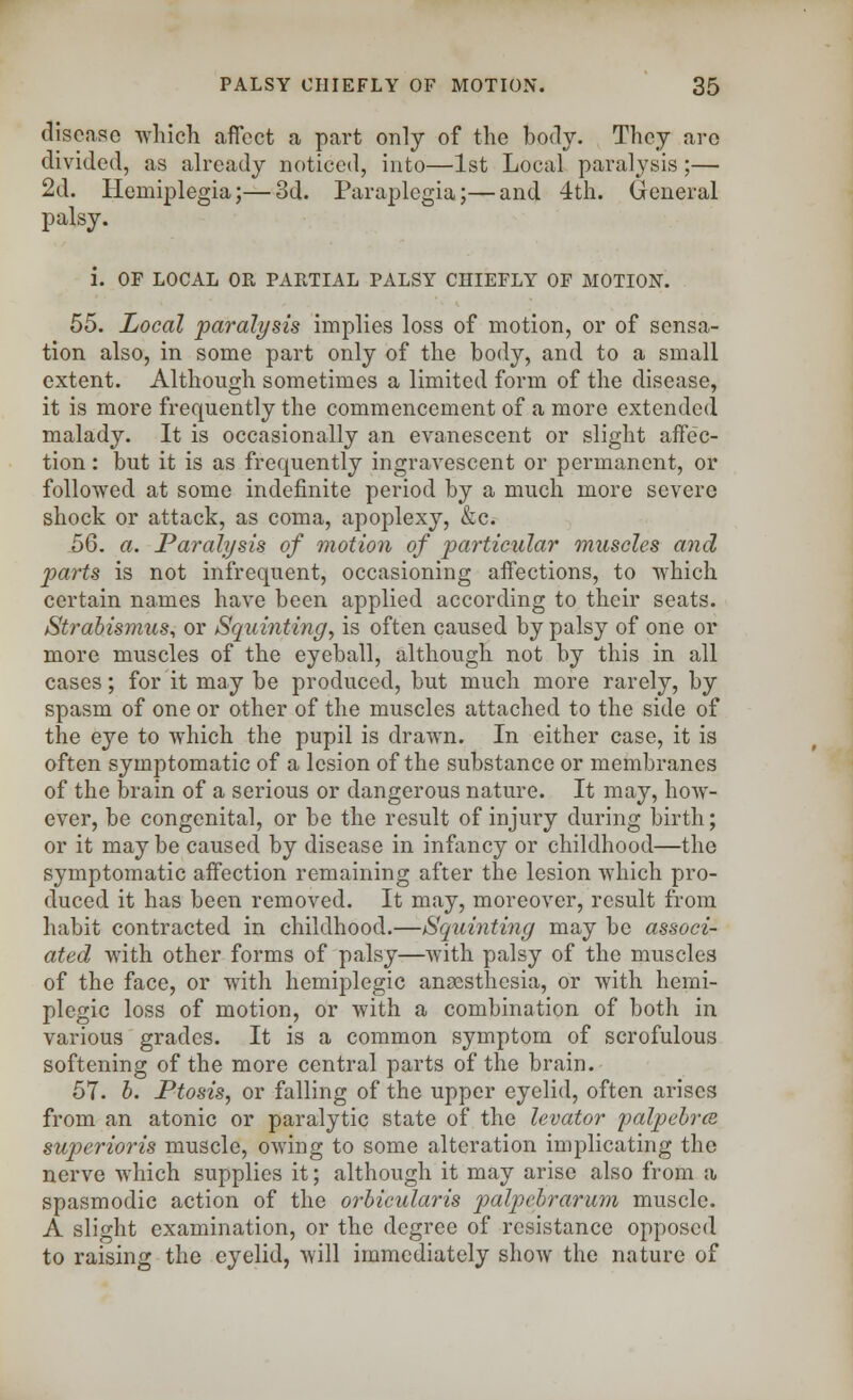 disease which affect a part only of the body. They are divided, as already noticed, into—1st Local paralysis;— 2d. Hemiplegia;—3d. Paraplegia;—and 4th. General palsy. i. OF LOCAL OR PARTIAL PALSY CHIEFLY OF MOTION. 55. Local paralysis implies loss of motion, or of sensa- tion also, in some part only of the body, and to a small extent. Although sometimes a limited form of the disease, it is more frequently the commencement of a more extended malady. It is occasionally an evanescent or slight affec- tion : but it is as frequently ingravescent or permanent, or followed at some indefinite period by a much more severe shock or attack, as coma, apoplexy, &c. 56. a. Paralysis of motion of particular muscles and parts is not infrequent, occasioning affections, to which certain names have been applied according to their seats. Strabismus, or Squinting, is often caused by palsy of one or more muscles of the eyeball, although not by this in all cases; for it may be produced, but much more rarely, by spasm of one or other of the muscles attached to the side of the eye to which the pupil is drawn. In either case, it is often symptomatic of a lesion of the substance or membranes of the brain of a serious or dangerous nature. It may, how- ever, be congenital, or be the result of injury during birth; or it may be caused by disease in infancy or childhood—the symptomatic affection remaining after the lesion which pro- duced it has been removed. It may, moreover, result from habit contracted in childhood.—Squinting may be associ- ated with other forms of palsy—Avith palsy of the muscles of the face, or with hemiplegic anaesthesia, or with herni- plegic loss of motion, or with a combination of both in various grades. It is a common symptom of scrofulous softening of the more central parts of the brain. 57. b. Ptosis, or falling of the upper eyelid, often arises from an atonic or paralytic state of the levator palpebrce superioris muscle, owing to some alteration implicating the nerve which supplies it; although it may arise also from a spasmodic action of the orbicularis palpebrarum muscle. A slight examination, or the degree of resistance opposed to raising the eyelid, will immediately show the nature of