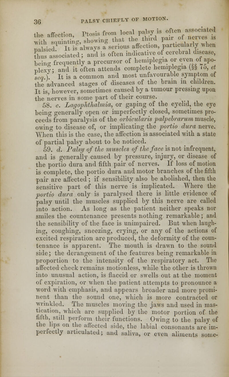 the affection Ptosis from local palsy is often associated h ,in ting, shoeing that the th rd pair of nerves u mlsiea It is always a'serious affection particularly when thus as'sociated ; and is often indicative of cerebral disease, being frequently a precursor of hemiplegia or even of apo- plexy; and it often attends complete hemiplegia (§§ 75, et sea ) It is a common and most unfavourable symptom of the advanced stages of diseases of the brain in children. It is, however, sometimes caused by a tumour pressing upon the nerves in some part of their course. 58. c. Lag ophthalmia, or gaping of the eyelid, the eye being generally open or imperfectly closed, sometimes pro- ceeds from paralysis of the orbicularis palpebrarum muscle, owing to disease of, or implicating the portio dura nerve. When this is the case, the affection is associated with a state of partial palsy about to be noticed. 59. d. Palsy of the muscles of the face is not infrequent, and is generally caused by pressure, injury, or disease of the portio dura and fifth pair of nerves. If loss of motion is complete, the portio dura and motor branches of the fifth pair are affected; if sensibility also be abolished, then the sensitive part of this nerve is implicated. Where the portio dura only is paralysed there is little evidence of palsy until the muscles supplied by this nerve are called into action. As long as the patient neither speaks nor smiles the countenance presents nothing remarkable; and the sensibility of the face is unimpaired. But when laugh- ing, coughing, sneezing, crying, or any of the actions of excited respiration are produced, the deformity of the coun- tenance is apparent. The mouth is drawn to the sound side; the derangement of the features being remarkable in proportion to the intensity of the respiratory act. The affected check remains motionless, while the other is thrown into unusual action, is flaccid or swells out at the moment of expiration, or when the patient attempts to pronounce a word with emphasis, and appears broader and more promi- nent than the sound one, which is more contracted or wrinkled. The muscles moving the jawTs and used in mas- tication, which are supplied by the motor portion of the fifth, still perform their functions. Owing to the palsy of the lips on the affected side, the labial consonants are im- perfectly articulated; and saliva, or even aliments some-