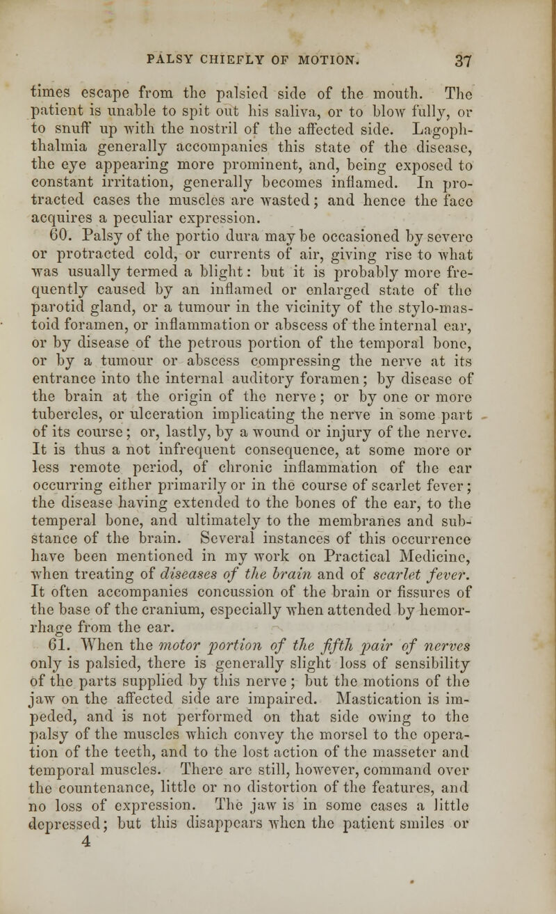 times escape from the palsied side of the mouth. The patient is unable to spit out his saliva, or to blow fully, or to snuff up with the nostril of the affected side. Lagoph- thalmia generally accompanies this state of the disease, the eye appearing more prominent, and, being exposed to constant irritation, generally becomes inflamed. In pro- tracted cases the muscles are wasted; and hence the face acquires a peculiar expression. 60. Palsy of the portio dura may be occasioned by severe or protracted cold, or currents of air, giving rise to what was usually termed a blight: but it is probably more fre- quently caused by an inflamed or enlarged state of the parotid gland, or a tumour in the vicinity of the stylomas- toid foramen, or inflammation or abscess of the internal ear, or by disease of the petrous portion of the temporal bone, or by a tumour or abscess compressing the nerve at its entrance into the internal auditory foramen; by disease of the brain at the origin of the nerve; or by one or more tubercles, or ulceration implicating the nerve in some part of its course ; or, lastly, by a wound or injury of the nerve. It is thus a not infrequent consequence, at some more or less remote period, of chronic inflammation of the ear occurring either primarily or in the course of scarlet fever; the disease having extended to the bones of the ear, to the temperal bone, and ultimately to the membranes and sub- stance of the brain. Several instances of this occurrence have been mentioned in my work on Practical Medicine, when treating of diseases of the brain and of scarlet fever. It often accompanies concussion of the brain or fissures of the base of the cranium, especially when attended by hemor- rhage from the ear. 61. When the motor 'portion of the fifth pair of nerves only is palsied, there is generally slight loss of sensibility of the parts supplied by this nerve ; but the motions of the jaw on the affected side are impaired. Mastication is im- peded, and is not performed on that side owing to the palsy of the muscles which convey the morsel to the opera- tion of the teeth, and to the lost action of the masseter and temporal muscles. There are still, however, command over the countenance, little or no distortion of the features, and no loss of expression. The jaw is in some cases a little depressed; but this disappears when the patient smiles or 4