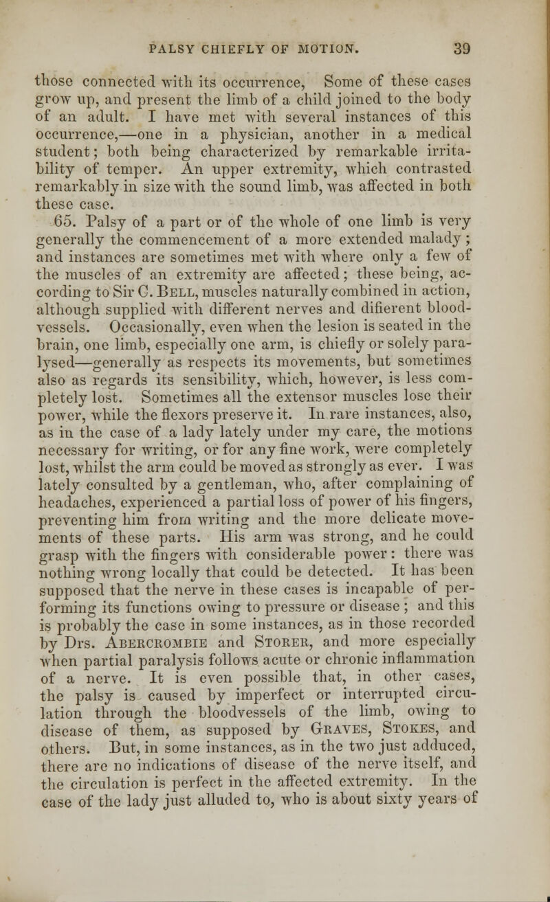 those connected with its occurrence, Some of these cases grow up, and present the limb of a child joined to the body of an adult. I have met with several instances of this occurrence,—one in a physician, another in a medical student; both being characterized by remarkable irrita- bility of temper. An upper extremity, which contrasted remarkably in size with the sound limb, was affected in both these case. 65. Palsy of a part or of the whole of one limb is very generally the commencement of a more extended malady; and instances are sometimes met with where only a few of the muscles of an extremity are affected; these being, ac- cording to Sir C. Bell, muscles naturally combined in action, although supplied with different nerves and difierent blood- vessels. Occasionally, even when the lesion is seated in the brain, one limb, especially one arm, is chiefly or solely para- lysed—generally as respects its movements, but sometimes also as regards its sensibility, which, however, is less com- pletely lost. Sometimes all the extensor muscles lose their power, while the flexors preserve it. In rare instances, also, as in the case of a lady lately under my care, the motions necessary for writing, or for any fine work, were completely lost, whilst the arm could be moved as strongly as ever. I was lately consulted by a gentleman, who, after complaining of headaches, experienced a partial loss of power of his fingers, preventing him from writing and the more delicate move- ments of these parts. His arm was strong, and he could grasp with the fingers with considerable power: there was nothing wrong locally that could be detected. It has been supposed that the nerve in these cases is incapable of per- forming its functions owing to pressure or disease ; and this is probably the case in some instances, as in those recorded by Drs. Abercrombie and Storer, and more especially when partial paralysis follows acute or chronic inflammation of a nerve. It is even possible that, in other cases, the palsy is caused by imperfect or interrupted circu- lation through the bloodvessels of the limb, owing to disease of them, as supposed by Graves, Stokes, and others. But, in some instances, as in the two just adduced, there are no indications of disease of the nerve itself, and the circulation is perfect in the affected extremity. In the case of the lady just alluded to, who is about sixty years of