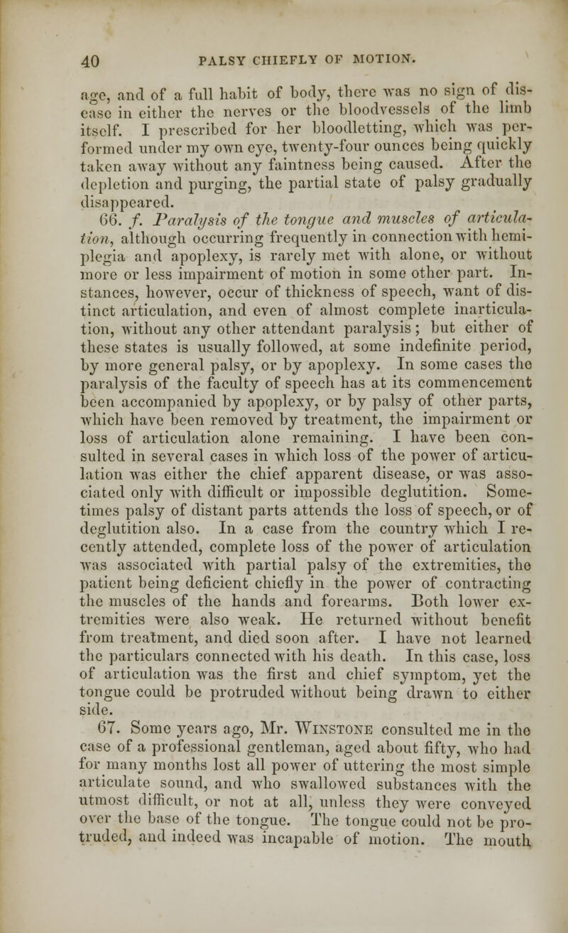 age, and of a full habit of body, there was no sign of dis- ease in either the nerves or the bloodvessels of the limb itself. I prescribed for her bloodletting, which was per- formed under my own eye, twenty-four ounces being quickly taken away without any faintness being caused. After the depletion and purging, the partial state of palsy gradually disappeared. 06. /. Paralysis of the tongue and muscles of articula- tion, although occurring frequently in connection with hemi- plegia and apoplexy, is rarely met with alone, or without more or less impairment of motion in some other part. In- stances, however, occur of thickness of speech, want of dis- tinct articulation, and even of almost complete inarticula- tion, without any other attendant paralysis; but either of these states is usually followed, at some indefinite period, by more general palsy, or by apoplexy. In some cases the paralysis of the faculty of speech has at its commencement been accompanied by apoplexy, or by palsy of other parts, which have been removed by treatment, the impairment or loss of articulation alone remaining. I have been con- sulted in several cases in which loss of the power of articu- lation was either the chief apparent disease, or was asso- ciated only with difficult or impossible deglutition. Some- times palsy of distant parts attends the loss of speech, or of deglutition also. In a case from the country which I re- cently attended, complete loss of the power of articulation was associated with partial palsy of the extremities, the patient being deficient chiefly in the power of contracting the muscles of the hands and forearms. Both lower ex- tremities were also weak. He returned without benefit from treatment, and died soon after. I have not learned the particulars connected with his death. In this case, loss of articulation was the first and chief symptom, yet the tongue could be protruded without being drawn to either side. 67. Some years ago, Mr. Winstone consulted me in the case of a professional gentleman, aged about fifty, who had for many months lost all power of uttering the most simple articulate sound, and who swallowed substances with the utmost difficult, or not at all, unless they were conveyed over the base of the tongue. The tongue could not be pro- truded, and indeed was incapable of motion. The mouth