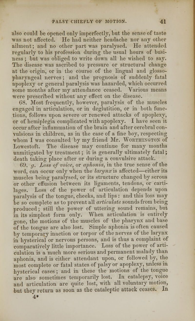 also could be opened only imperfectly, but the sense of taste was not affected. He had neither headache nor any other ailment; and no other part was paralysed. He attended regularly to his profession during the usual hours of busi- ness ; but was obliged to write down all he wished to say. The disease was ascribed to pressure or structural change at the origin, or in the course of the lingual and glosso- pharyngeal nerves; and the prognosis of suddenly fatal apoplexy or general paralysis was hazarded, which occurred some months after my attendance ceased. Various means were prescribed without any effect on the disease. 68. Most frequently, however, paralysis of the muscles engaged in articulation, or in deglutition, or in both func- tions, follows upon severe or renewed attacks of apoplexy, or of hemiplegia complicated with apoplexy. I have seen it occur after inflammation of the brain and after cerebral con- vulsions in children, as in the case of a fine boy, respecting whom I was consulted by my friend Mr. Worthington of Lowestoft. The disease may continue for many months unmitigated by treatment; it is generally ultimately fatal; death taking place after or during a convulsive attack. 69. g. Loss of voice, or aphonia, in the true sense of the word, can occur only when the larynx is affected—either its muscles being paralysed, or its structure changed by serous or other effusion between its ligaments, tendons, or carti- lages. Loss of the power of articulation depends upon paralysis of the tongue, cheeks, and lips : and this loss may be so complete as to prevent all articulate sounds from being produced; still the power of uttering sound remains, but in its simplest form only. When articulation is entirely gone, the motions of the muscles of the pharynx and base of the tongue are also lost. Simple aphonia is often caused by temporary inaction or torpor of the nerves of the larynx in hysterical or nervous persons, and is thus a complaint of comparatively little importance. Loss of the power of arti- culation is a much more serious and permanent malady than aphonia, and is either attendant upon, or followed by, the most complete or fatal states of palsy or apoplexy, unless in hysterical cases ; and in these the motions of the tongue are also sometimes temporarily lost. In catalepsy, voice and articulation are quite lost, with all voluntary motion, but they return as soon as the cataleptic attack ceases. In 4*