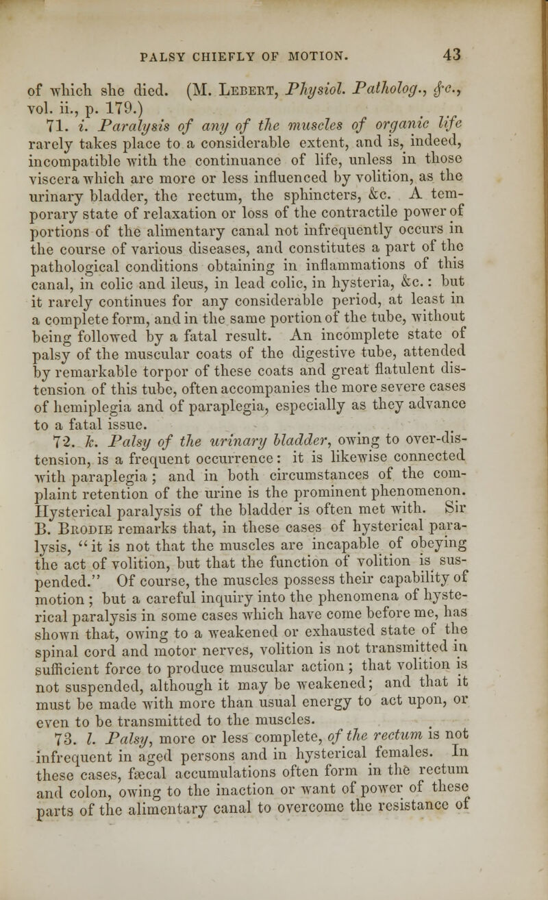 of which she died. (M. Lebert, Physiol. Patholog., £e., vol. ii., p. 179.) 71. t. Paralysis of any of the muscles of organic life rarely takes place to a considerable extent, and is, indeed, incompatible with the continuance of life, unless in those viscera which are more or less influenced by volition, as the urinary bladder, the rectum, the sphincters, &c. A tem- porary state of relaxation or loss of the contractile power of portions of the alimentary canal not infrequently occurs in the course of various diseases, and constitutes a part of the pathological conditions obtaining in inflammations of this canal, in colic and ileus, in lead colic, in hysteria, &c.: but it rarely continues for any considerable period, at least in a complete form, and in the same portion of the tube, without being followed by a fatal result. An incomplete state of palsy of the muscular coats of the digestive tube, attended by remarkable torpor of these coats and great flatulent dis- tension of this tube, often accompanies the more severe cases of hemiplegia and of paraplegia, especially as they advance to a fatal issue. 72. Jc. Palsy of the urinary bladder, owing to over-dis- tension, is a frequent occurrence: it is likewise connected with paraplegia ; and in both circumstances of the com- plaint retention of the urine is the prominent phenomenon. Hysterical paralysis of the bladder is often met with. Sir B. Brodie remarks that, in these cases of hysterical para- lysis, it is not that the muscles are incapable of obeying the act of volition, but that the function of volition is sus- pended. Of course, the muscles possess their capability of motion ; but a careful inquiry into the phenomena of hyste- rical paralysis in some cases which have come before me, has shown that, owing to a weakened or exhausted state_ of the spinal cord and motor nerves, volition is not transmitted in sufficient force to produce muscular action; that volition is not suspended, although it may be weakened; and that it must be made with more than usual energy to act upon, or even to be transmitted to the muscles. 73. I. Palsy, more or less complete, of the rectum is not infrequent in aged persons and in hysterical females. In these cases, fecal accumulations often form in the rectum and colon, owing to the inaction or want of power of these parts of the alimentary canal to overcome the resistance of