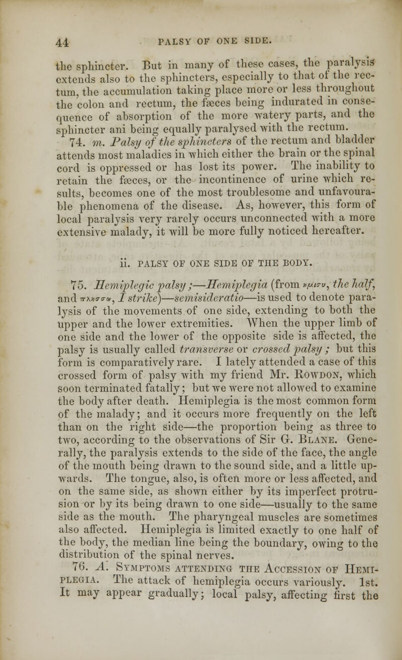 the sphincter. But in many of these cases, the paralysis extends also to the sphincters, especially to that of the rec- tum, the accumulation taking place more or less throughout the colon and rectum, the faeces heing indurated in conse- quence of absorption of the more watery parts, and the sphincter ani being equally paralysed with the rectum. 74. m. Pals?/ of the sphincters of the rectum and bladder attends most maladies in which either the brain or the spinal cord is oppressed or has lost its power. The inability to retain the fasces, or the incontinence of urine which re- sults, becomes one of the most troublesome and unfavoura- ble phenomena of the disease. As, however, this form of local paralysis very rarely occurs unconnected with a more extensive malady, it will be more fully noticed hereafter. ii. PALSY OF ONE SIDE OF THE BODY. 75. Hemiplegia palsy ;—Hemiplegia (from »/ui?vy the half and 7rto<T<™, I strike)—semisideratio—is used to denote para- lysis of the movements of one side, extending to both the upper and the lower extremities. When the upper limb of one side and the lower of the opposite side is affected, the palsy is usually called transverse or crossed palsy ; but this form is comparatively rare. I lately attended a case of this crossed form of palsy with my friend Mr. Rowdon, which soon terminated fatally; but we were not allowed to examine the body after death. Hemiplegia is the most common form of the malady; and it occurs more frequently on the left than on the right side—the proportion being as three to two, according to the observations of Sir G. Blane. Gene- rally, the paralysis extends to the side of the face, the angle of the mouth being drawn to the sound side, and a little up- wards. The tongue, also, is often more or less affected, and on the same side, as shown either by its imperfect protru- sion or by its being drawn to one side—usually to the same side as the mouth. The pharyngeal muscles are sometimes also affected. Hemiplegia is limited exactly to one half of the body, the median line being the boundary, owing to the distribution of the spinal nerves. 76. A. Symptoms attending the Accession of Hemi- plegia. The attack of hemiplegia occurs variously. 1st. It may appear gradually; local palsy, affecting first the