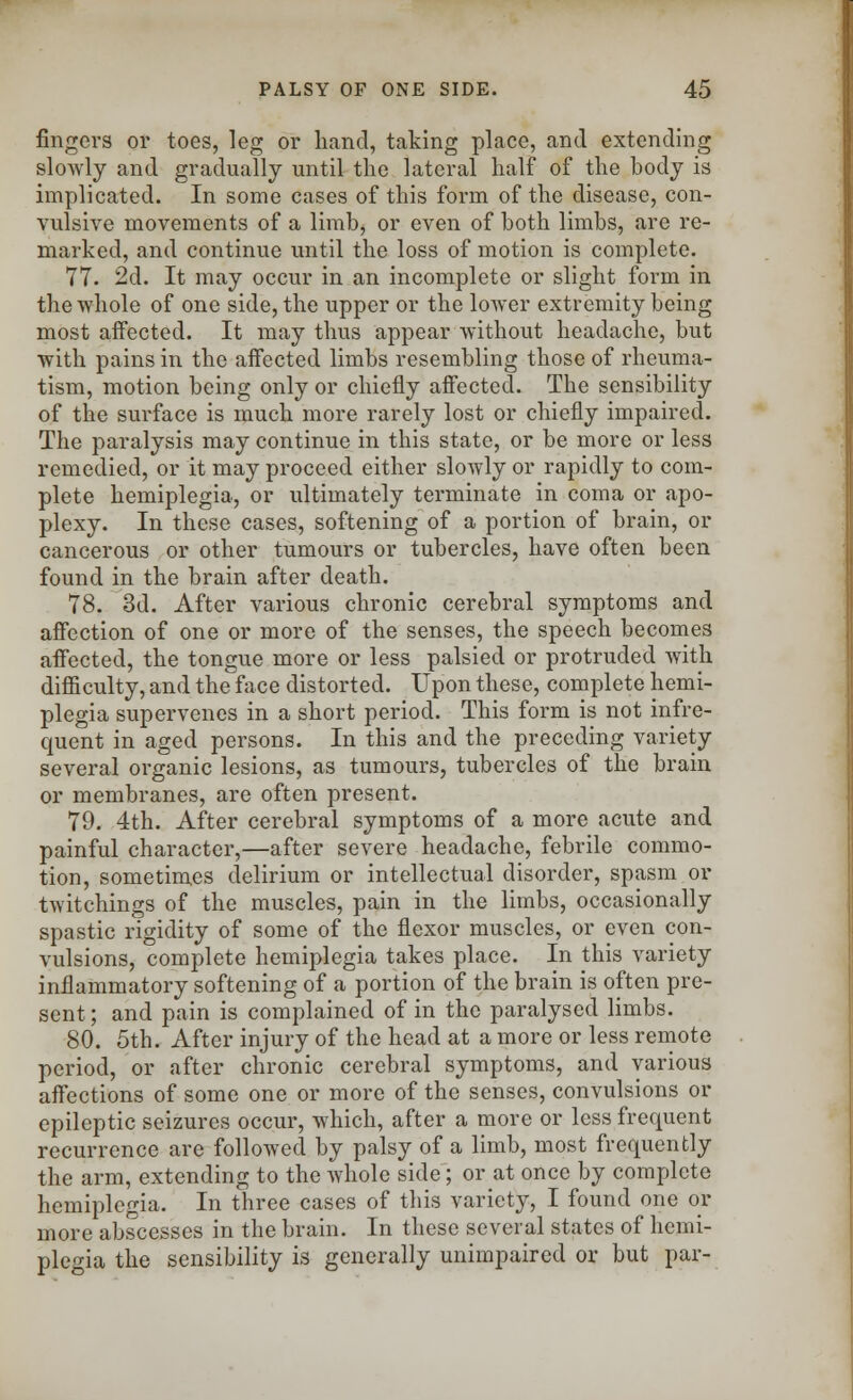 fingers or toes, leg or hand, taking place, and extending slowly and gradually until the lateral half of the body is implicated. In some cases of this form of the disease, con- vulsive movements of a limb, or even of both limbs, arc re- marked, and continue until the loss of motion is complete. 77. 2d. It may occur in an incomplete or slight form in the whole of one side, the upper or the lower extremity being most affected. It may thus appear without headache, but with pains in the affected limbs resembling those of rheuma- tism, motion being only or chiefly affected. The sensibility of the surface is much more rarely lost or chiefly impaired. The paralysis may continue in this state, or be more or less remedied, or it may proceed either slowly or rapidly to com- plete hemiplegia, or ultimately terminate in coma or apo- plexy. In these cases, softening of a portion of brain, or cancerous or other tumours or tubercles, have often been found in the brain after death. 78. 3d. After various chronic cerebral symptoms and affection of one or more of the senses, the speech becomes affected, the tongue more or less palsied or protruded with difficulty, and the face distorted. Upon these, complete hemi- plegia supervenes in a short period. This form is not infre- quent in aged persons. In this and the preceding variety several organic lesions, as tumours, tubercles of the brain or membranes, are often present. 79. 4th. After cerebral symptoms of a more acute and painful character,—after severe headache, febrile commo- tion, sometimes delirium or intellectual disorder, spasm or twitchings of the muscles, pain in the limbs, occasionally spastic rigidity of some of the flexor muscles, or even con- vulsions, complete hemiplegia takes place. In this variety inflammatory softening of a portion of the brain is often pre- sent ; and pain is complained of in the paralysed limbs. 80. 5th. After injury of the head at a more or less remote period, or after chronic cerebral symptoms, and various affections of some one or more of the senses, convulsions or epileptic seizures occur, which, after a more or less frequent recurrence are followed by palsy of a limb, most frequently the arm, extending to the whole side; or at once by complete hemiplegia. In three cases of this variety, I found one or more abscesses in the brain. In these several states of hemi- plegia the sensibility is generally unimpaired or but par-