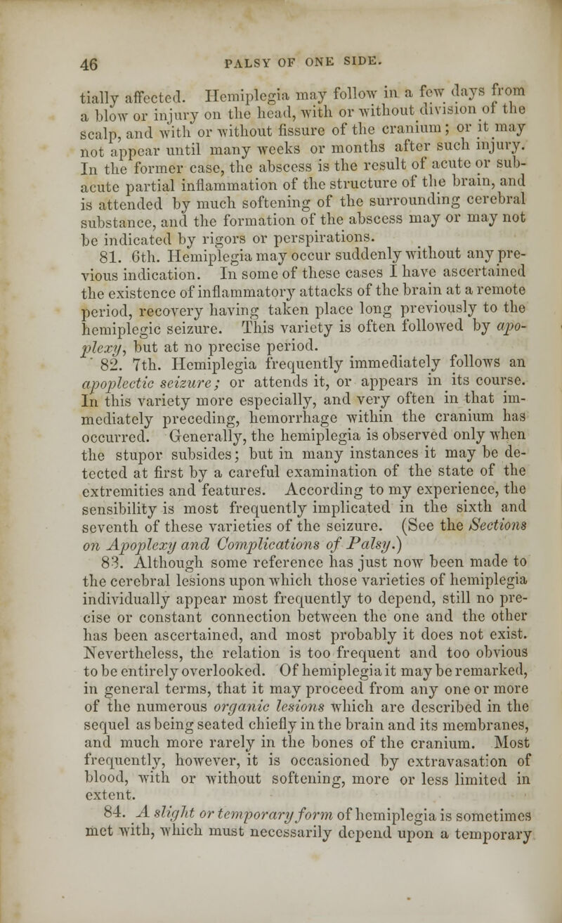 tially affected. Hemiplegia may follow in a few (lays from a blow or injury on the head, with or without division of the scalp, and with or without fissure of the cranium; or it may not appear until many weeks or months after such injury. In the former case, the abscess is the result of acute or sub- acute partial inflammation of the structure of the brain, and is attended by much softening of the surrounding cerebral substance, and the formation of the abscess may or may not be indicated by rigors or perspirations. 81. 6th. Hemiplegia may occur suddenly without any pre- vious indication. In some of these cases I have ascertained the existence of inflammatory attacks of the brain at a remote period, recovery having taken place long previously to the hemiplegic seizure. This variety is often followed by apo- plexy, but at no precise period. '' 82. 7th. Hemiplegia frequently immediately follows an apoplectic seizure; or attends it, or appears in its course. In this variety more especially, and very often in that im- mediately preceding, hemorrhage within the cranium has occurred. Generally, the hemiplegia is observed only when the stupor subsides; but in many instances it may be de- tected at first by a careful examination of the state of the extremities and features. According to my experience, the sensibility is most frequently implicated in the sixth and seventh of these varieties of the seizure. (See the Sections on Apoplexy and Complications of Palsy.) 83. Although some reference has just now been made to the cerebral lesions upon which those varieties of hemiplegia individually appear most frequently to depend, still no pre- cise or constant connection between the one and the other has been ascertained, and most probably it does not exist. Nevertheless, the relation is too frequent and too obvious to be entirely overlooked. Of hemiplegia it may be remarked, in general terms, that it may proceed from any one or more of the numerous organic lesions which are described in the sequel as being seated chiefly in the brain and its membranes, and much more rarely in the bones of the cranium. Most frequently, however, it is occasioned by extravasation of blood, with or without softening, more or less limited in extent. 84. A slight or temporary form of hemiplegia is sometimes met with, which must necessarily depend upon a temporary