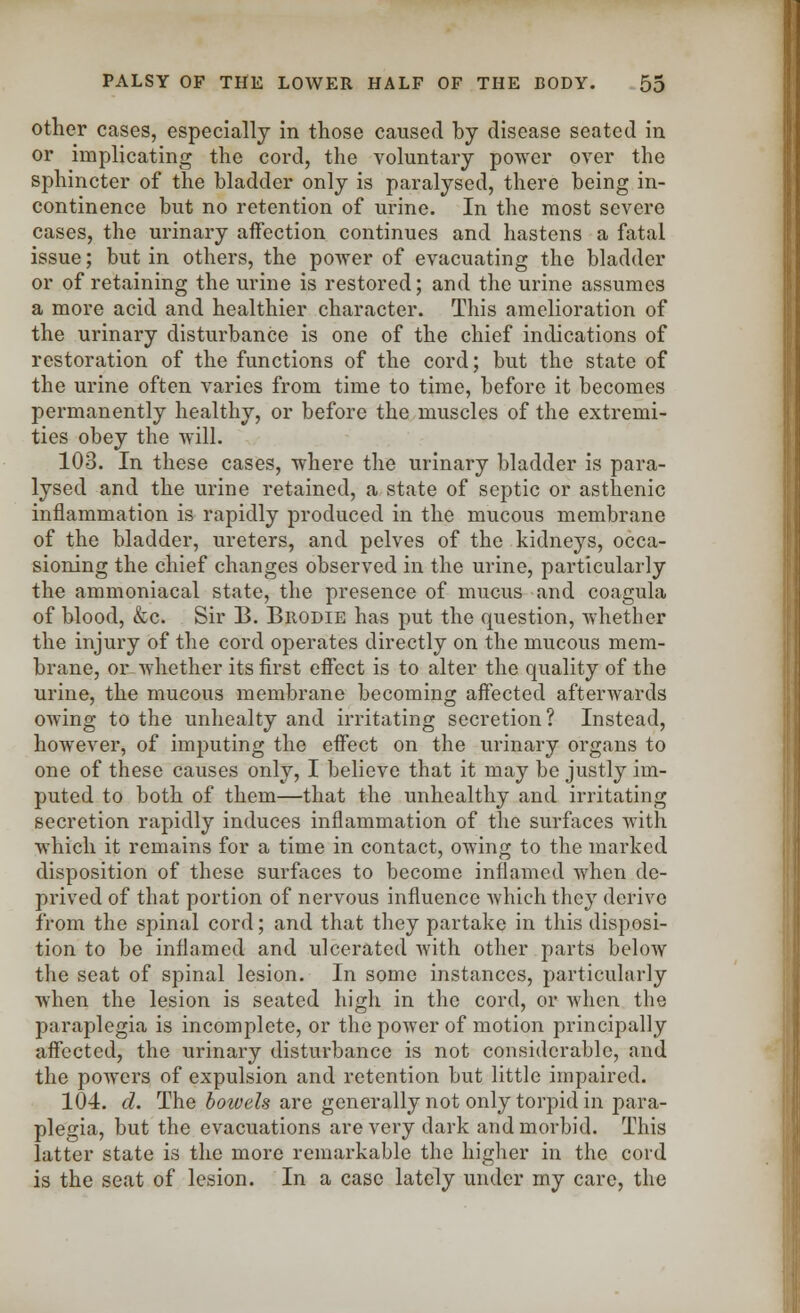 other cases, especially in those caused by disease seated in or implicating the cord, the voluntary power over the sphincter of the bladder only is paralysed, there being in- continence but no retention of urine. In the most severe cases, the urinary affection continues and hastens a fatal issue; but in others, the power of evacuating the bladder or of retaining the urine is restored; and the urine assumes a more acid and healthier character. This amelioration of the urinary disturbance is one of the chief indications of restoration of the functions of the cord; but the state of the urine often varies from time to time, before it becomes permanently healthy, or before the muscles of the extremi- ties obey the will. 103. In these cases, where the urinary bladder is para- lysed and the urine retained, a state of septic or asthenic inflammation is rapidly produced in the mucous membrane of the bladder, ureters, and pelves of the kidneys, occa- sioning the chief changes observed in the urine, particularly the ammoniacal state, the presence of mucus and coagula of blood, &c. Sir B. Brodie has put the question, whether the injury of the cord operates directly on the mucous mem- brane, or whether its first effect is to alter the quality of the urine, the mucous membrane becoming affected afterwards owing to the unhealty and irritating secretion? Instead, however, of imputing the effect on the urinary organs to one of these causes only, I believe that it may be justly im- puted to both of them—that the unhealthy and irritating secretion rapidly induces inflammation of the surfaces with which it remains for a time in contact, owing to the marked disposition of these surfaces to become inflamed when de- prived of that portion of nervous influence which they derive from the spinal cord; and that they partake in this disposi- tion to be inflamed and ulcerated with other parts below the seat of spinal lesion. In some instances, particularly when the lesion is seated high in the cord, or when the paraplegia is incomplete, or the power of motion principally affected, the urinary disturbance is not considerable, and the powers of expulsion and retention but little impaired. 104. d. The bowels are generally not only torpid in para- plegia, but the evacuations are very dark and morbid. This latter state is the more remarkable the higher in the cord is the seat of lesion. In a case lately under my care, the