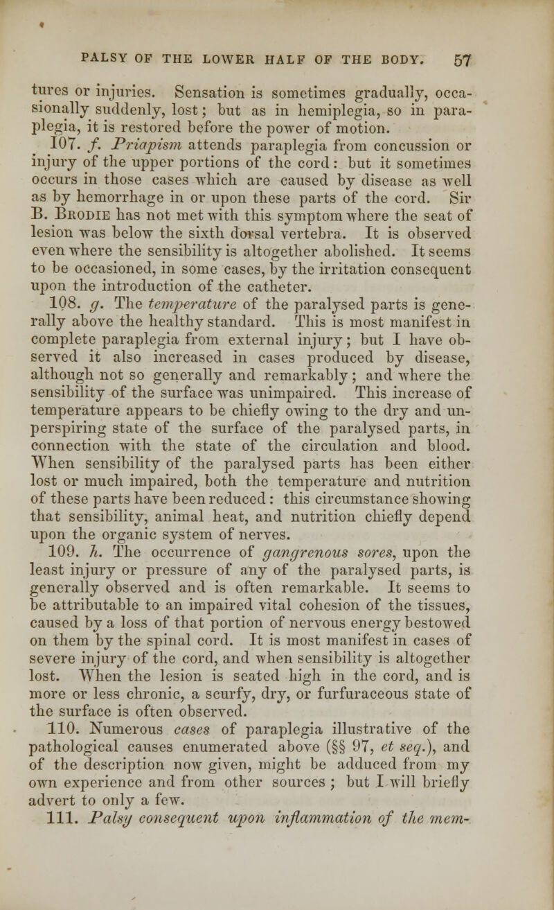 fores or injuries. Sensation is sometimes gradually, occa- sionally suddenly, lost; but as in hemiplegia, so in para- plegia, it is restored before the power of motion. 107. /. Priapism attends paraplegia from concussion or injury of the upper portions of the cord : but it sometimes occurs in those cases which are caused by disease as well as by hemorrhage in or upon these parts of the cord. Sir B. Brodie has not met with this symptom where the seat of lesion was below the sixth dorsal vertebra. It is observed even where the sensibility is altogether abolished. It seems to be occasioned, in some cases, by the irritation consequent upon the introduction of the catheter. 108. g. The temperature of the paralysed parts is gene- rally above the healthy standard. This is most manifest in complete paraplegia from external injury; but I have ob- served it also increased in cases produced by disease, although not so generally and remarkably; and where the sensibility of the surface was unimpaired. This increase of temperature appears to be chiefly owing to the dry and un- perspiring state of the surface of the paralysed parts, in connection with the state of the circulation and blood. When sensibility of the paralysed parts has been either lost or much impaired, both the temperature and nutrition of these parts have been reduced: this circumstance showing that sensibility, animal heat, and nutrition chiefly depend upon the organic system of nerves. 109. li. The occurrence of gangrenous sores, upon the least injury or pressure of any of the paralysed parts, is generally observed and is often remarkable. It seems to be attributable to an impaired vital cohesion of the tissues, caused by a loss of that portion of nervous energy bestowed on them by the spinal cord. It is most manifest in cases of severe injury of the cord, and when sensibility is altogether lost. When the lesion is seated high in the cord, and is more or less chronic, a scurfy, dry, or furfuraceous state of the surface is often observed. 110. Numerous cases of paraplegia illustrative of the pathological causes enumerated above (§§ 97, et seq.), and of the description now given, might be adduced from my own experience and from other sources ; but I will briefly advert to only a few. 111. Palsy consequent upon inflammation of the mem-