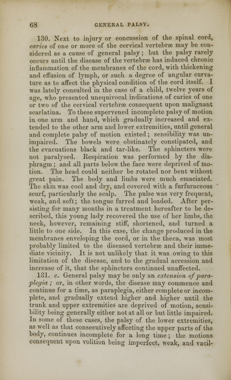 130. Next to injury or concussion of the spinal cord, caries of one or more of the cervical vertebrae may be con- sidered as a cause of general palsy; but the palsy rarely occurs until the disease of the vertebrae has induced chronic inflammation of the membranes of the cord, with thickening and effusion of lymph, or such a degree of angular curva- ture as to affect the physical condition of the cord itself. I was lately consulted in the case of a child, twelve years of age, who presented unequivocal indications of caries of one or two of the cervical vertebrae consequent upon malignant scarlatina. To these supervened incomplete palsy of motion in one arm and hand, which gradually increased and ex- tended to the other arm and lower extremities, until general and complete palsy of motion existed; sensibility was un- impaired. The bowels were obstinately constipated, and the evacuations black and tar-like. The sphincters Avere not paralysed. Respiration was performed by the dia- phragm ; and all parts below the face were deprived of mo- tion. The head could neither be rotated nor bent without great pain. The body and limbs were much emaciated. The skin was cool and dry, and covered with a furfuraceous scurf, particularly the scalp. The pulse was very frequent, weak, and soft; the tongue furred and loaded. After per- sisting for many months in a treatment hereafter to be de- scribed, this young lady recovered the use of her limbs, the neck, however, remaining stiff, shortened, and turned a little to one side. In this case, the change produced in the membranes enveloping the cord, or in the theca, was most probably limited to the diseased vertebrae and their imme- diate vicinity. It is not unlikely that it was owing to this limitation of the disease, and to the gradual accession and increase of it, that the sphincters continued unaffected. 131. c. General palsy may be only an extension of para- plegia ; or, in other words, the disease may commence and continue for a time, as paraplegia, either complete or incom- plete, and gradually extend higher and higher until the trunk and upper extremities are deprived of motion, sensi- bility being generally either not at all or but little impaired. In some of these cases, the palsy of the lower extremities, as well as that consecutively affecting the upper parts of the body, continues incomplete for a long time; the motions consequent upon volition being imperfect, weak, and vacil-