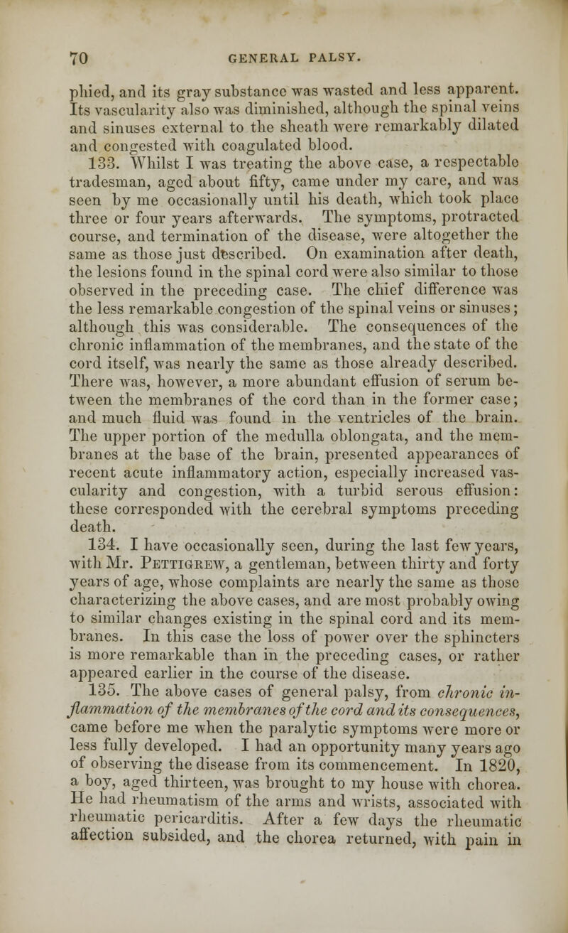 phied, and its gray substance was wasted and less apparent. Its vascularity also was diminished, although the spinal veins and sinuses external to the sheath were remarkably dilated and congested with coagulated blood. 133. Whilst I was treating the above case, a respectable tradesman, aged about fifty, came under my care, and was seen by me occasionally until his death, which took place three or four years afterwards. The symptoms, protracted course, and termination of the disease, were altogether the same as those just described. On examination after death, the lesions found in the spinal cord were also similar to those observed in the preceding case. The chief difference was the less remarkable congestion of the spinal veins or sinuses; although this was considerable. The consequences of the chronic inflammation of the membranes, and the state of the cord itself, was nearly the same as those already described. There was, however, a more abundant effusion of serum be- tween the membranes of the cord than in the former case; and much fluid was found in the ventricles of the brain. The upper portion of the medulla oblongata, and the mem- branes at the base of the brain, presented appearances of recent acute inflammatory action, especially increased vas- cularity and congestion, with a turbid serous effusion: these corresponded with the cerebral symptoms preceding death. 134. I have occasionally seen, during the last few years, with Mr. Pettigrew, a gentleman, between thirty and forty years of age, whose complaints are nearly the same as those characterizing the above cases, and are most probably owing to similar changes existing in the spinal cord and its mem- branes. In this case the loss of power over the sphincters is more remarkable than in the preceding cases, or rather appeared earlier in the course of the disease. 135. The above cases of general palsy, from chronic in- flammation of the membranes of the cord and its consequences, came before me when the paralytic symptoms were more or less fully developed. I had an opportunity many years ago of observing the disease from its commencement. In 1820, a boy, aged thirteen, was brought to my house with chorea. He had rheumatism of the arms and wrists, associated with rheumatic pericarditis. After a few days the rheumatic affection subsided, and the chorea returned, with pain in