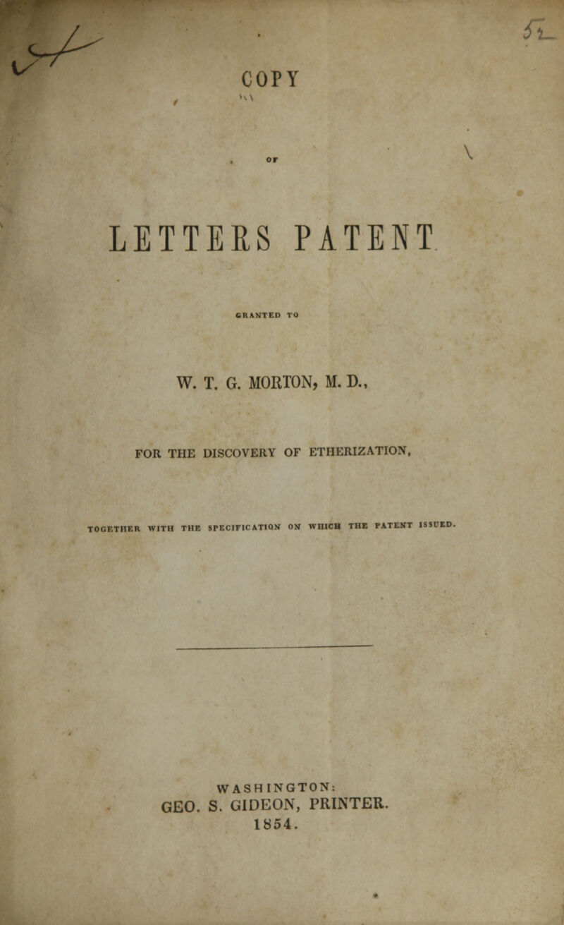 COPY LETTERS PATENT GRANTED TO W. T. G. MORTON, M. D., FOR THE DISCOVERY OF ETHERIZATION, TOGETHER WITH THE SPECIFICATION ON WHICH THE PATENT ISSUED. WASHINGTON: GEO. S. GIDEON, PRINTER. 1854.