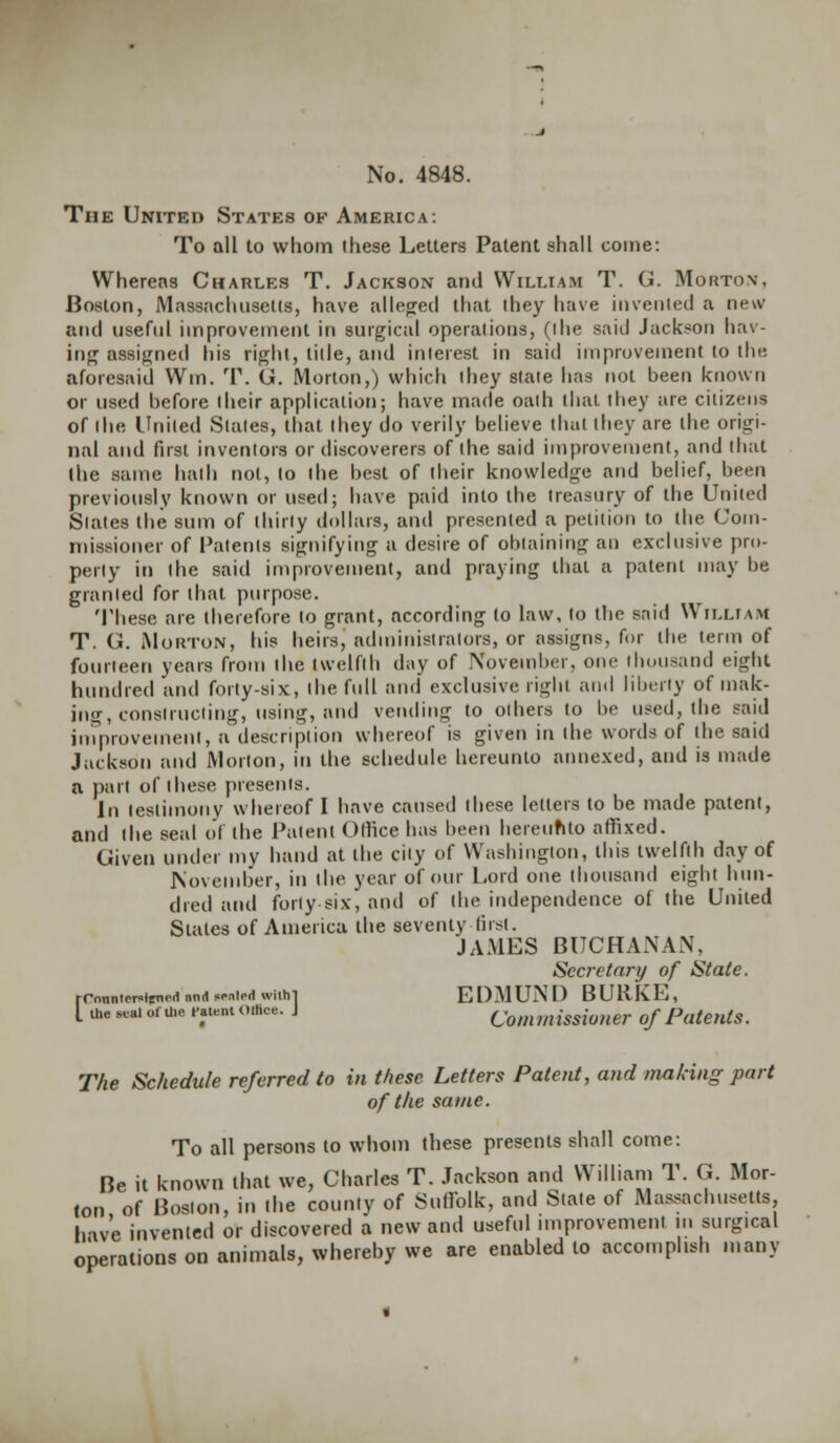 The United States of America: To all to whom these Letters Patent shall come: Whereas Charles T. Jackson and William T. G. Morton, Boston, Massachusetts, have alleged that they have invented a new and useful improvement in surgical operations, (the said Jackson hav- ing assigned his right, title, and interest in said improvement to the aforesaid Win. T. G. Morton,) which they state has not been known or used before their application; have made oath that they are citizens of the United States, that they do verily believe thai they are the origi- nal and first inventors or discoverers of the said improvement, and that the same hath not, lo the best of their knowledge and belief, been previously known or used; have paid into the treasury of the United Slates the sum of thirty dollars, and presented a petition to the Com- missioner of Patents signifying a desire of obtaining an exclusive pro- perty it) the said improvement, and praying that a patent may be granted for that purpose. These are therefore to grant, according to law, to the said William T. G. Morton, his heirs, administrators, or assigns, for the term of fourteen years from the twelfth day of November, one thousand eight hundred and forty-six, the full and exclusive right and liberty of mak- ing, constructing, using, and vending to others to be used, the said inprovement, a description whereof is given in the words of the said Jackson and Morton, in the schedule hereunto annexed, and is made a part of these presents. In testimony whereof I have caused these letters to be made patent, and the seal of the Patent Office has been hereunto affixed. Given under my hand at the city of Washington, this twelfth day of November, in the year of our Lord one thousand eight hun- dred and forty-six, and of the independence of the United States of America the seventy first. JAMES BUCHANAN, Secretary of State. rCnnnlPr«lenr.1 nnrt sealed withl EDMUND BURKE, I me «*! or u.e raiem office. J Commissioner of Patents. The Schedule referred to in these Letters Patent, and making part of the same. To all persons to whom these presents shall come: Be it known that we, Charles T. Jackson and William T. G. Mor- ton of Boston, in the county of Suffolk, and State of Massachusetts, have invented or discovered a new and useful improvement in surgical operations on animals, whereby we are enabled to accomplish many