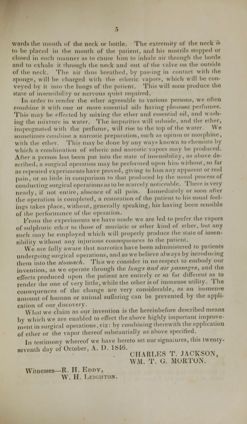 wards the mouth <»f ilie neck or bottle. The extremity of the neck is to be placed in I he mouth of the paiient, and Ins nostrils Btoppecl or closed in Biich manner as io cause him to inhale air through ihe hoitle and to exhale il through the neck and out of the valve on the outside of the neck. The air thus breathed, by passing in contact with the sponge, will be charged with ihe etheric vapors, which will be con- veyed by it inlo the lungs of tin1 patient. This will soon produce ihe state of insensibility or nervous quiet required. In order to tender the eiher agreeable to various persons, we often combine it with one or more essential oils having pleasant perfumes. This may he effected by mixing the ether and essential oil, and wash- ing the mixture in water. The impurities will subside, and the ether, impregnated with the perfume, will rise to ihe top of the water. We sometimes cumbine a narcotic preparation,such as opium or morphine, Willi the ether. 'I'his may he done by any ways known to chemists by which a combination of etheric and narcotic vapors may be produced. After a person has been put into the slate of insensibility, as above de- Bcribed, a surgical operation may lie performed upon htm without, so far as repeated experiments have proved, giving to him any apparent or real pain, or so little in comparison to that produced by the usual process ol conducting surgical operations as to bescarcely noticeable. There is very nearly, if not enure, absence of all pain. Immediately or soon after the operation is completed, a restoration of the patient to Ins usual feel- ings takes place, without, generally speaking, his having been sensible of the performance of the operation. from the experiments We have made we are led to prefer the vapors of sulphuric ether lo those of muriatic or other kind of ether, but any such may be employed which will properly produce the >iatc of insen- sibility without any injurious consequences to the patient. We are lull v aware that mil colics have been administered to patients undergoing surgical operations, and as we believe always by introducing ihem inio the stomach. This we consider in no respect to embody our invention, as we operate through the lungs and air passages, and the effects produced upon the patient are entirely or so far different as to render ihe one of very little, while the other is of immense utility. The consequences of the change are very considerable, as an immense amount of human or animal suffering can he prevented hy the appli- cation of our discovery. What we claim as our invention is the hereinbefore described means by which we are enabled to effect tbeabove highly important improve- mf.nl in surgical operations, viz: by combining therewith the application of ether or the vapor thereof substantially as above specified. In testimony whereof we have hereto set our signatures, this twenty- seventh dav of October, A. I). 1S4G. CHARLES T. JACKSON, \\M. T. (J. MORTON. Witnesses—R. H. Eddy,