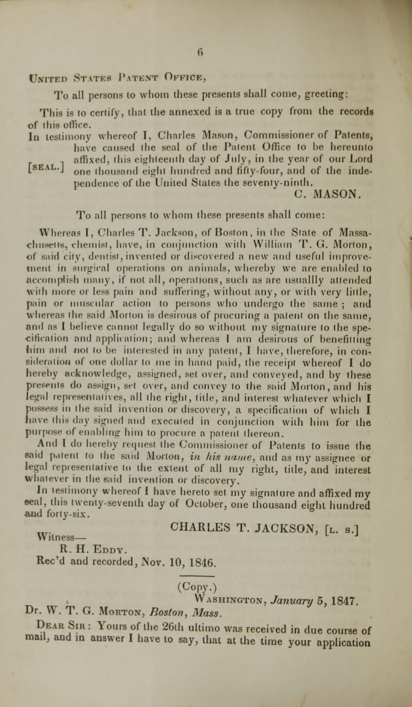 Unitfh States Patent Office, To all persons (o whom these presents shall come, greeting: This is to certify, that the annexed is a true copy front the records of ihis office. In testimony whereof I, Charles Mason, Commissioner of Patents, have caused (he seal of the Patent Office to be hereunto affixed, ihis eighteenth day of July, in the year of our Lord [seal.J one ihouaand eight hundred and fifty-four, and of the inde- pendence of the United States the seventy-ninth. C. MASON. To all persons to whom these presents shall come: Whereas I, Charles T. Jackson, of Boston, in the State of Massa- chusetts, chemist, have, in conjunction with William T. G. Morion, of said city, dentist,invented or discovered a new and useful improve- ment in surgical operations on animals, whereby we are enabled to Accomplish many, if not all, operations, such as are usuallly attended with more or less pain and suffering, without any, or with very little, pain or muscular action to persons who undergo the same ; and whereas the said Morton is desirous of procuring a patent on the same, and as I believe cannot legally do so without my signature to (he spe- cification and application; and whereas I am desirous of benefitting him and not to be interested in any patent, I have, therefore, in con- sideration of one dollar to me in hand paid, the receipt whereof I do hereby acknowledge, assigned, set over, and conveyed, and by these presents do assign, set over, and convey to the said Morion, and his legal representatives, all the right, title, and interest whatever which I possess in the said invention or discovery, a specification of which I have this day signed and executed in conjunction with him for the purpose of enabling him to procure a patent thereon. And I do hereby request the Commissioner of Patents to issue the said patent to the said Morion, in his name, and as my assignee or legal represent alive to the extent of all my right, title, and interest whatever in the said invention or discovery. In testimony whereof I have hereto set my signature and affixed my seal, this twenty-seventh day of October, one thousand eight hundred and forty-six. CHARLES T. JACKSON, [l. s.l Witness— L J R. H. Eddy. Rec'd and recorded, Nov. 10, 1846. (Copy.) Washington, January 5, 1847. Dr. W. T. G. Morton, Boston, Mass. Dear Sir: Yours of the 26lh ultimo was received in due course of mad, and in answer I have to say, that at the time your application