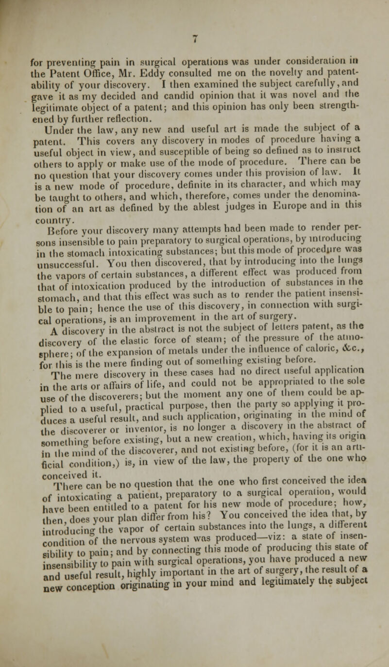 for preventing pain in surgical operations was under consideration in the Patent Office, Mr. Eddy consulted me on the novelty and patent- ability of your discovery. I then examined the subject carefully,and gave it as my decided and candid opinion that it was novel and the legitimate object of a patent; and this opinion has only been strength- ened by further reflection. Under the law, any new and useful art is made the subject of a patent. This covers any discovery in modes of procedure having a useful object in view, and susceptible of being so defined^ as to insiruct others to apply or make use of the mode of procedure. There can be no question that your discovery comes under this provision of law. It is a new mode of procedure, definite in its character, and which may be taught to others, and which, therefore, comes under the denomina- tion of an art as defined by the ablest judges in Europe and in this country. Before your discovery many attempts had been made to render per- sons insensible to pain preparatory to surgical operations, by introducing in the stomach intoxicating substances; but this mode of procedure was unsuccessful. You then discovered, that by introducing into the lungs the vapors of certain substances, a different effect was produced from that of intoxication produced by the introduction of substances in the stomach, and that this effect was such as to render the patient insensi- ble to pain; hence the use of this discovery, in connection with surgi- cal operations, is an improvement in the art of surgery. A discovery in the abstract is not the subject of letters patent, as the discovery of the elastic force of steam; of the pressure of the atmo- sphere- of the expansion of metals under the influence of caloric, &c, for this is the mere finding out of something existing before. The mere discovery in these cases had no direct useful application in the arts or affairs of life, and could not be app.npr.aied to the sole use of the discoverers; but the moment any one of them could be ap- plied to a useful, practical purpose, then the party so applying it pro- duces a useful result, and such application, originating in the mind of the discoverer or inventor, is no longer a discovery in the abstract of something before existing, but a new creation which, having lis origin in the mind of the discoverer, and not existing before, (for it is an arti- ficial condition,) is, in view of the law, the properly of the one who C°There can be no question that the one who first conceived the idea of intoxicating a patient, preparatory to a surgical operation, would have been entitled to a patent for his new mode of procedure; how, then does your plan differ from his? You conceived the idea that, by troducing the vapor of certain substances into the lungs, a different condition of the nervous system was produced-v.z: a state of insen- sib li V to pain; and by connecting this mode of producing this state of ^sensibility to pain with surgical operations, you have produced a new Tnipfnl result hiehly important in the art of surgery, the result of a ^i^^i^P^^JO^mind and legitimately the subject