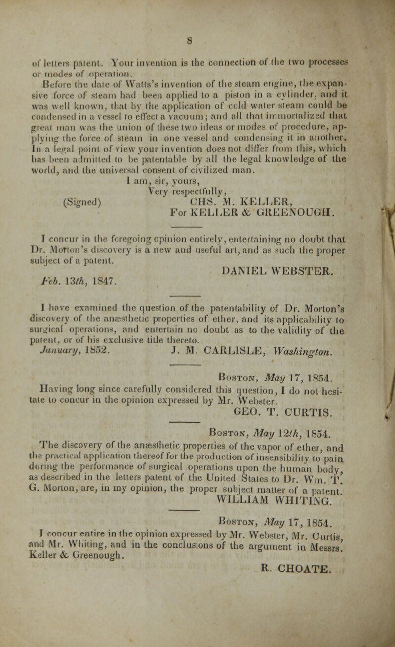 8 of letters patent. Your invention is the connection of the two processes or modes of operation. Before the date of Walls's invention of the steam engine, the expan- sive force of Bteam had been applied to a piston in a cylinder, and it was well known, that by the application of cold water steam conld be condensed in a vessel to effect a vacuum; and all thai immortalized that great man was llie union of these two ideas or modes of procedure, ap- plying the force of steam in one vessel and condensing ii in another* In a legal point of view your invention does not differ from this, which has been admitted to he patentable by all the legal knowledge of the world, and the universal consent of civilized man. I am, sir, yours, Very respectfully, (Signed) CHS. M. KELLER, For KELLER <fc GREENOUGH. 1 concur in the foregoing opinion entirely, entertaining no douht that T)r. .Motion's discovery is a new and useful art, and as such the proper subject of a patent. DANIEL WEBSTER. Feb. Yith, 1S47. I have examined the question of the patentability of Dr. Morton's discovery of (he anaesthetic properties of ether, and its applicability to surgical operations, and entertain no doubt as to the validity of the patent, or of his exclusive title thereto. January, 1862. J. M. CARLISLE, Washington. Boston, May 17, 1854. Having long since carefully considered this question, I do not hesi- tate to concur in the opinion expressed by Mr. Webster. GEO. T. CURTIS. Boston, May I2lh, 1854. The discovery of the anaesthetic properties of the vapor of ether, and the practical application thereof for the production of insensibility to pain during the performance of surgical operations upon the human body, as described in the letters patent of the United Stales to Dr. Win. rl\ G. Morton, are, in my opinion, the proper subject matter of a patent' WILLIAM WHITING. Boston, May 17, 1854. I concur entire in the opinion expressed by Mr. Webster Mr. Curtis and Mr. Whiting, and in the conclusions of the argument in Messrs! Keller & Greenough. R. CHOATE.