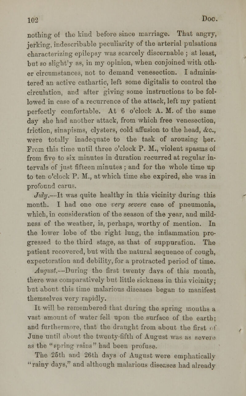 nothing of the kind before since marriage. That angry, jerking, indescribable peculiarity of the arterial pulsations characterizing epilepsy was scarcely discernable ; at least, but so slight'y as, in my opinion, when conjoined with oth- er circumstances, not to demand venesection. I adminis- tered an active cathartic, left some digitalis to control the circulation, and after giving some instructions to be fol- lowed in case of a recurrence of the attack, left my patient perfectly comfortable. At 6 o'clock A. M. of the same day she had another attack, from which free venesection, friction, sinapisms, clysters, cold affusion to the head, &c, were totally inadequate to the task of arousing her. From this time until three o'clock P. M., violent spasms of from five to six minutes in duration recurred at regular in- tervals of just fifteen minutes ; and for the whole time up to ten o'clock P. M., at which time she expired, she was in profound carus. July.—It was quite healthy in this vicinity during this month. I had one one very severe case of pneumonia, which, in consideration of the season of the year, and mild- ness of the weather, is, perhaps, worthy of mention. In the lower lobe of the right lung, the inflammation pro- gressed to the third stage, as that of suppuration. The patient recovered, but with the natural sequence of cough, expectoration and debility, for a protracted period of time. August.—During the first twenty days of this month, there was comparatively but little sickness in this vicinity; but about this time malarious diseases began to manifest themselves very rapidly. It will be remembered that during the spring months a vast amount of water fell upon the surface of the earth; and furthermore, that the draught from about the first of June until about the twenty-fifth of August was as severe as the spring rains had been profuse. The 25th and 26th days of August were emphatically rainy days, and although malarious diseases had already