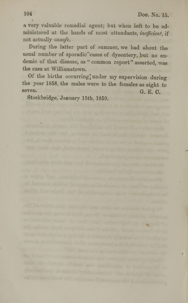 a very valuable remedial agent; but when left to be ad- ministered at the hands of most attendants, inefficient, if not actually unsafe. During the latter part of summer, we had about the usual number of sporadic'cases of dysentery, but no en- demic of that disease, as common report asserted, was the case at Williamstown. Of the births occurring] under my supervision during the year 1858, the males were to the females as eight to seven- G. E. 0. Stockbridge, January 15th, 1859.