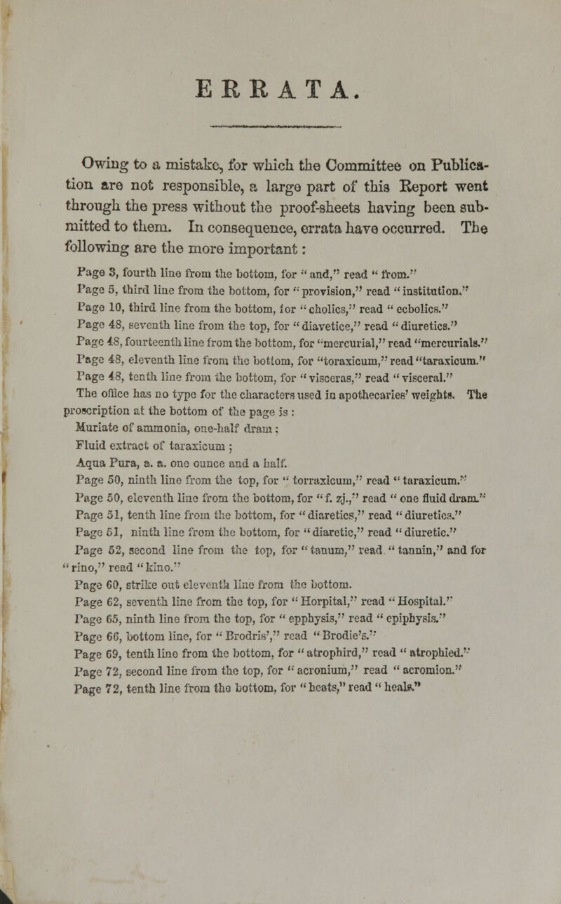 ERRATA. Owing to a mistake, for which the Committee on Publica- tion are not responsible, a large part of thi8 Report went through the press without the proof-sheets having been sub- mitted to them. In consequence, errata have occurred. The following are the more important: Pago S, fourth Hue from the bottom, for  and, read  from.'' Page 5, third line from the bottom, for  provision, read  institution. Page 10, third line from the bottom, for  cholics, read  ecbolics. Pago 48, seventh line from the top, for  diavetice, read  diuretics. Page 4S, fourteenth line from the bottom, for ''mercurial, read mercurials.'-' Page 48, eleventh line from the bottom, for toraxicum, read taraxicura. Page 48, tenth line from the bottom, for  visceras, read  visceral. The office has no type for the characters used io apothecaries' weights. The proscription at the bottom of the page is : Muriate of ammonia, one-half dram; Fluid extract of taraxicura ; Aqua Pura, a. a. ono ounce and a half. Page 50, ninth lino from the top, for  torraxicum, read  taraxicum. Page 50, eleventh line from the bottom, for  f. zj., read  one fluid dram. Page 51, tenth line from the bottom, for diaretics, read diuretics. Page 51, ninth line from the bottom, for  diaretic, read  diuretic. Page 52, second lino from the top, for  tauum, read  tannin, and for rino, read kino. Page 60, strike out eleventh lino from the bottom. Page 62, seventh line from the top, for  Horpital, read •' Hospital. Page 65, ninth line from the top, for  epphysis, read  epiphysis. Page 66, bottom line, for  Brodris', read  Brodie'6. Page 69, tenth lino from the bottom, for  atrophird, read  atrophied.'-' Page 72, second line from the top, for  acronium, read  acromion.' Page 72, tenth line from the bottom, for « heats, read  heal*.