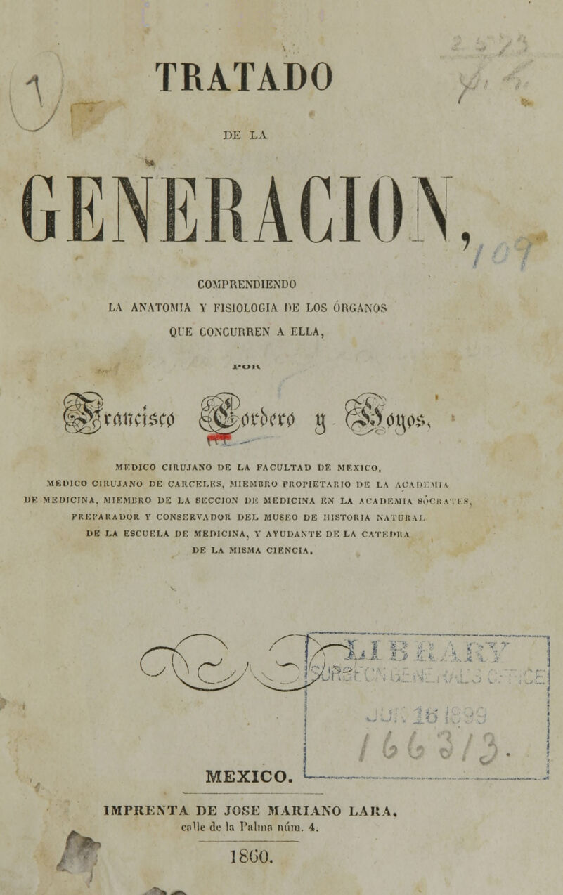 A TRATADO DE LA COMPRENDIENDO LA ANATOMÍA Y FISIOLOGÍA DE LOS ÓRGANOS QUE CONCURREN A ELLA, t® §¡|VrtttcW0 M&wbm g ^0t^, MEDICO CIRUJANO DE LA FACULTAD DE MÉXICO. MEDICO CIRUJANO DE CÁRCELES, MIEMBRO PROPIETARIO DE LA ACADEMIA Di MEDICINA, MIEMBRO DE LA BECCION DI! MEDICINA EN LA ACADEMIA SÓCRA'I I - PREPARADOR Y CONSERVADOR DEL MUSEO DE HISTORIA NATURAL DE LA ESCUELA DE MEDICINA, Y AYUDANTE DÉLA CÁTEDRA DE LA MISMA CIENCIA. I Sí J> í /6 MÉXICO. i IMPRENTA DE JOSÉ MARIANO LAR A, cnlle de la l'alinn nííra. 4¡ 18G0.