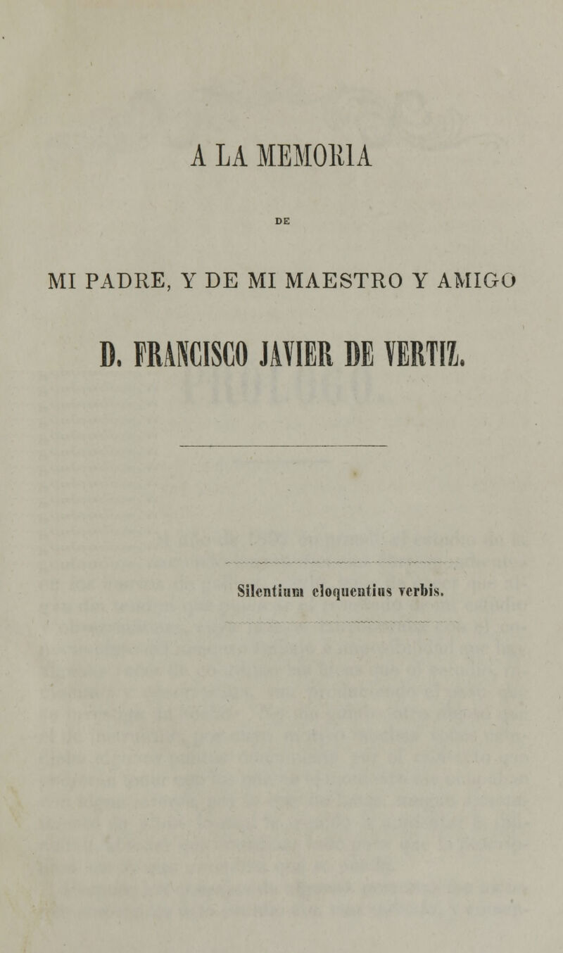 A LA MEMORIA MI PADRE, Y DE MI MAESTRO Y AMIGO D. FRANCISCO JAVIER DE VERTIL Silcntitim cloquentius verbis.