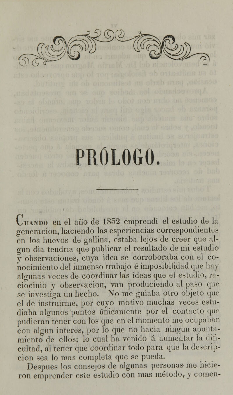 PRÓLOGO. Cuando en el año de 1852 emprendí el estudio de la generación, haciendo las esperiencias correspondientes en los huevos de gallina, estaba lejos de creer que al- gún día tendría que publicar el resultado de mi estudio y observaciones, cuya idea se corroboraba con ei co- nocimiento del inmenso trabajo é imposibilidad que hay algunas veces de coordinar las ideas que el estudio, ra- ciocinio y observación, van produciendo al paso que se investiga un hecho. No me guiaba otro objeto que el de instruirme, por cuyo motivo muchas veces estu- diaba algunos puntos únicamente por el contacto que pudieran tener con los que en el momento me ocupaban con algún interés, por lo que no hacia ningún apunta- miento de ellos; lo cual ha venido á aumentar la difi- cultad, al tener que coordinar todo para que la descrip- ción sea lo mas completa que se pueda. Después los consejos de algunas personas me hicie- ron emprender este estudio con mas método, y comen-