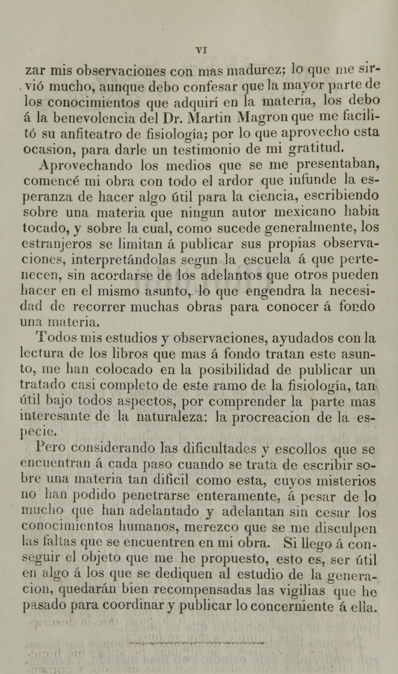 zar mis observaciones con mas madurez; lo que me sir- vió mucho, aunque debo confesar que la mayor parte de los conocimientos que adquirí en la materia, los debo á la benevolencia del Dr. Martin Magron que me facili- tó su anfiteatro de fisiología; por lo que aprovecho esta ocasión, para darle un testimonio de mi gratitud. Aprovechando los medios que se me presentaban, comencé mi obra con todo el ardor que infunde la es- peranza de hacer algo útil para la ciencia, escribiendo sobre una materia que ningún autor mexicano habia tocado, y sobre la cual, como sucede generalmente, los estranjeros se limitan á publicar sus propias observa- ciones, interpretándolas según la escuela á que perte- necen, sin acordarse de los adelantos que otros pueden hacer en el mismo asunto,, lo que engendra la necesi- dad de recorrer muchas obras para conocer á fondo una materia. Todos mis estudios y observaciones, ayudados con la lectura de los libros que mas á fondo tratan este asun- to, me han colocado en la posibilidad de publicar un tratado casi completo de este ramo de la fisiología, tan* útil bajo todos aspectos, por comprender la parte mas interesante de la naturaleza: la procreación de la es- pecie. Pero considerando las dificultades y escollos que se encuentran á cada paso cuando se trata de escribir so- bre una materia tan difícil como esta, cuyos misterios no han podido penetrarse enteramente, á pesar de lo mucho que han adelantado y adelantan sin cesar los conocimientos humanos, merezco que se me disculpen las taitas que se encuentren en mi obra. Si llego á con- seguir el objeto que me he propuesto, esto es, ser útil en higo á los que se dediquen al estudio de la genera- ción, quedarán bien recompensadas las vigilias que he pasado para coordinar y publicar lo concerniente á ella.