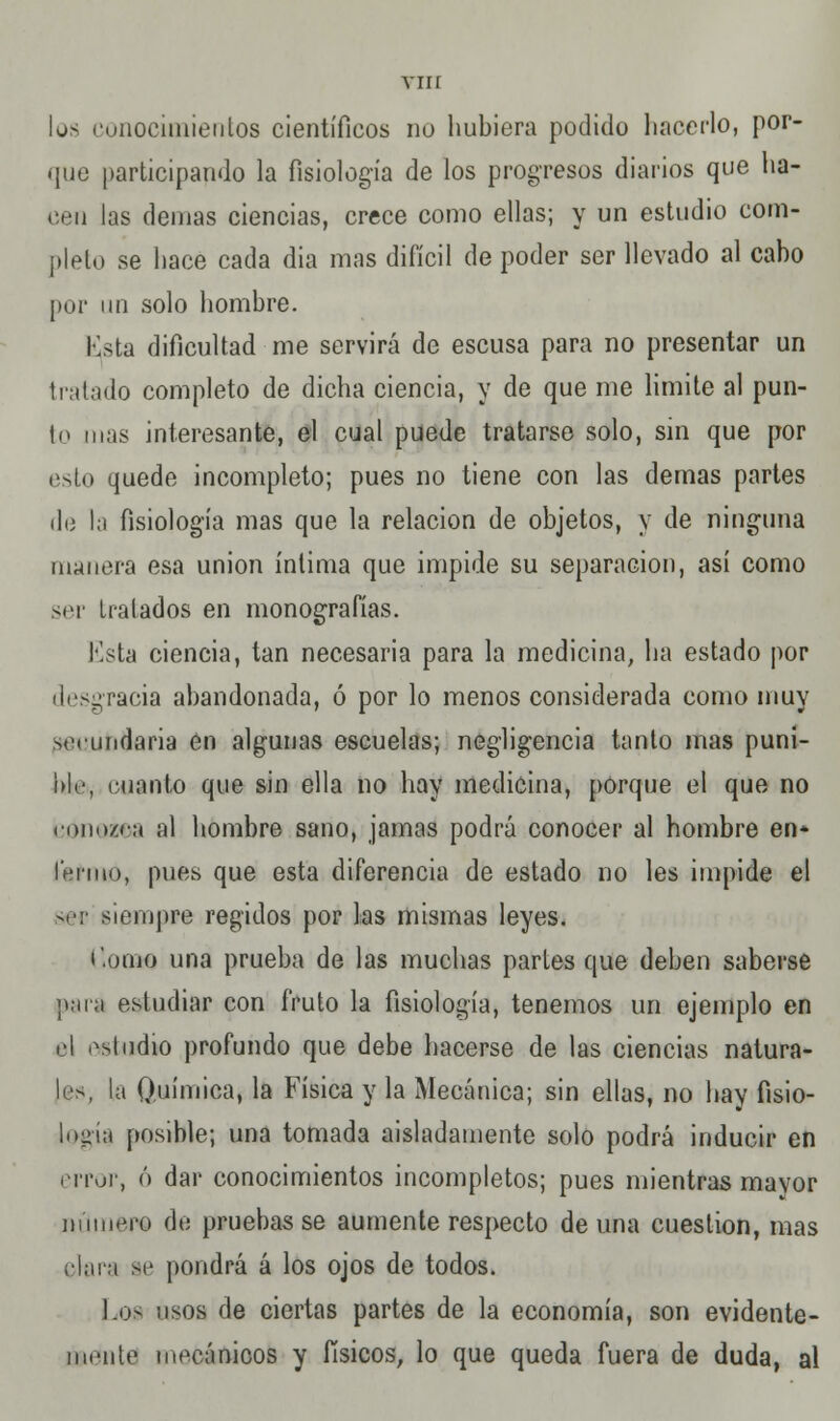 vnr lo- conocimientos científicos no hubiera podido hacerlo, por- que participando la fisiología de los progresos diarios que ha- cen las demás ciencias, crece como ellas; y un estudio com- pleto se hace cada dia mas difícil de poder ser llevado al cabo por un solo hombre. Esta dificultad me servirá de escusa para no presentar un tratado completo de dicha ciencia, y de que me limite al pun- ió mas interesante, el cual puede tratarse solo, sin que por esto quede incompleto; pues no tiene con las demás partes de la fisiología mas que la relación de objetos, y de ninguna manera esa unión íntima que impide su separación, así como ser Lralados en monografías. lista ciencia, tan necesaria para la medicina, ha estado por desgracia abandonada, ó por lo menos considerada como muy secundaria en algunas escuelas; negligencia tanto mas puni- ble, cuanto que sin ella no hay medicina, porque el que no coiio/c;í al hombre sano, jamas podrá conocer al hombre en* ferino, pues que esta diferencia de estado no les impide el ser siempre regidos por las mismas leyes. i'.orno una prueba de las muchas parles que deben saberse M.ir.i estudiar con fruto la fisiología, tenemos un ejemplo en el estudio profundo que debe hacerse de las ciencias natura- les, la Química, la Física y la Mecánica; sin ellas, no hay fisio- logía posible; una tomada aisladamente solo podrá inducir en error, ó dar conocimientos incompletos; pues mientras mavor número de pruebas se aumente respecto de una cuestión, mas Hará se pondrá á los ojos de todos. Los usos de ciertas partes de la economía, son evidente- mente mecánicos y físicos, lo que queda fuera de duda, al