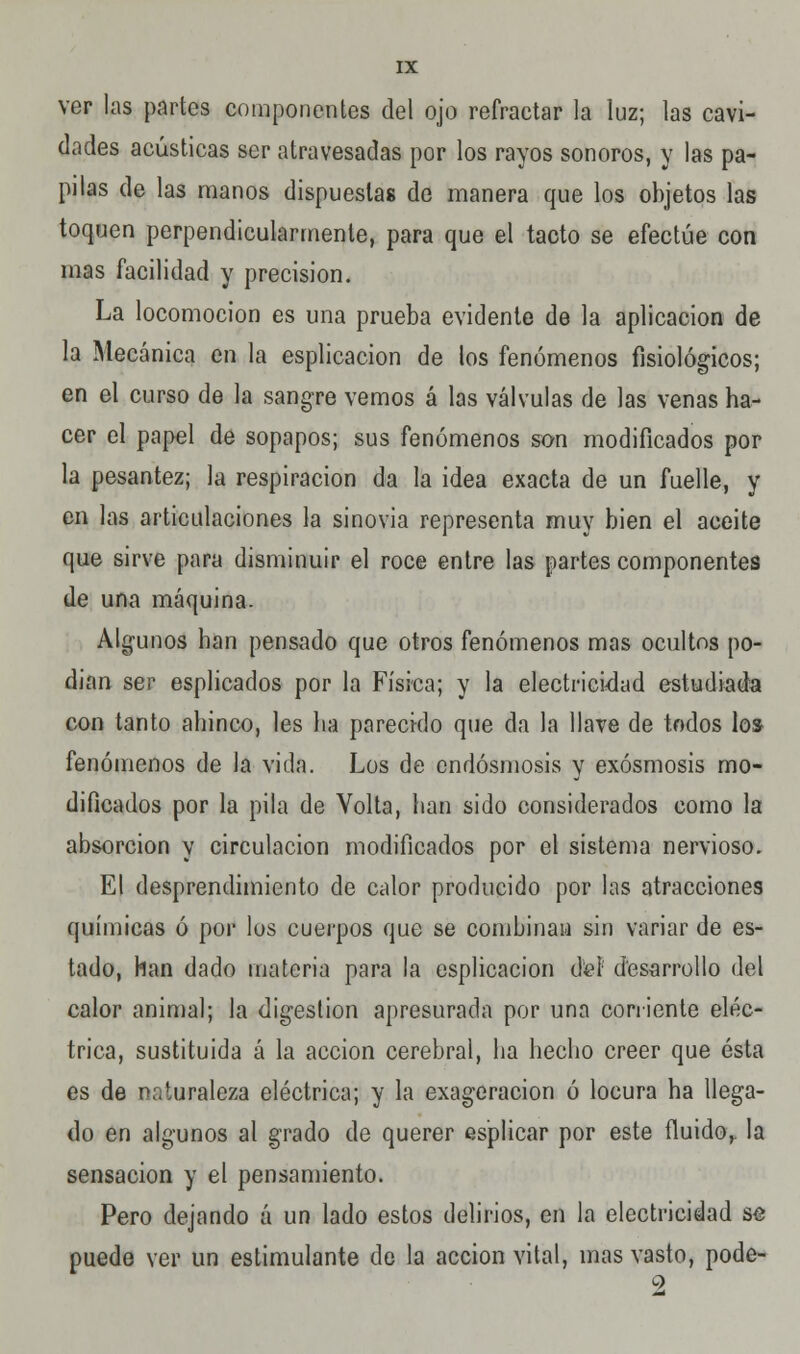 ver las partos componentes del ojo refractar la luz; las cavi- dades acústicas ser atravesadas por los rayos sonoros, y las pa- pilas de las manos dispuestas de manera que los objetos las toquen perpendicularmenle, para que el tacto se efectúe con mas facilidad y precisión. La locomoción es una prueba evidente de la aplicación de la Mecánica en la esplicacion de los fenómenos fisiológicos; en el curso de la sangre vemos á las válvulas de las venas ha- cer el papel de sopapos; sus fenómenos son modificados por la pesantez; la respiración da la idea exacta de un fuelle, y en las articulaciones la sinovia representa muy bien el aceite que sirve para disminuir el roce entre las partes componentes de una máquina. Algunos han pensado que otros fenómenos mas ocultos po- dían ser esplicados por la Física; y la electricidad estudiada con tanto ahinco, les lia parecido que da la llave de todos los fenómenos de la vida. Los de endósmosis y exósmosis mo- dificados por la pila de Volta, han sido considerados como la absorción y circulación modificados por el sistema nervioso. El desprendimiento de calor producido por las atracciones químicas ó por los cuerpos que se combinan sin variar de es- tado, han dado materia para la esplicacion dieí desarrollo del calor animal; la digestión apresurada por una corriente eléc- trica, sustituida á la acción cerebral, ha hecho creer que ésta es de naturaleza eléctrica; y la exageración ó locura ha llega- do en algunos al grado de querer es'plicar por este fluido^ la sensación y el pensamiento. Pero dejando á un lado estos delirios, en la electricidad se puede ver un estimulante de la acción vital, mas vasto, pode- 9