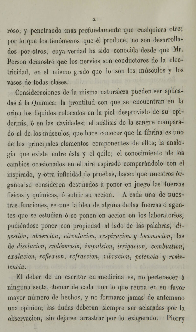 I roso, y penetrando mas profundamente que cualquiera otro; por lo que los fenómenos que él produce, no son desarrolla- dos por otros, cuya verdad ha sido conocida desde que Mr. Person demostró que los nervios son conductores de la elec- tricidad, en el mismo grado que lo son los músculos y los vasos de todas clases. Consideraciones de la misma naturaleza pueden ser aplica- das é la Química; la prontitud con que se encuentran en la orina los líquidos colocados en la piel desprovisto de su epi- dermis, Ó en las cavidades; el análisis de la sangre compara- do al de los músculos, que hace conocer que la fibrina es uno de los principales elementos componentes de ellos; la analo- gía que existe entre ésta y el quilo; el conocimiento de los cambios ocasionados en el aire espirado comparándolo con el inspirado, y otra infinidad de pruebas, hacen que nuestros ór- ganos se consideren destinados á poner en juego las fuerzas físicas y químicas, ó sufrir su acción. A cada una de nues- tras funciones, se une la idea de alguna de las fuerzas ó agen- tes que se estudian ó se ponen en acción en los laboratorios, pudiéndose poner con propiedad al lado de las palabras, di- gestión, absorción, circulación, respiración y locomoción, las de disolución, endósmosis, impulsión, irrigación, combustión, exalacion, reflexión, refracción, vibración, potencia y resis- tencia. El deber de un escritor en medicina es, no pertenecer á ninguna secta, tomar de cada una lo que reúna en su favor mayor número de hechos, y no formarse jamas de antemano una opinión; Jas dudas deberán siempre ser aclaradas por la observación, sin dejarse arrastrar por lo exagerado. Piorry