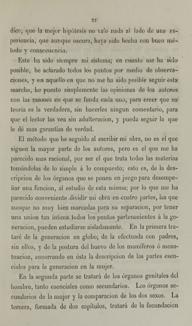 dice, que la mejor hipótesis no vale nada al fado de una es- periencia, que aunque oscura, haya .sitio hecha con buen mé- todo y consecuencia. Este ha sido siempre mi sistema; en cuanto me ha sido posible, he aclarado todos los puntos por medio de observa- ciones, y en aquello en que no me ha sido posible seguir esta, marcha, he puesto simplemente las opiniones de los autores con las razones en que se funda cada uno, para creer que su teoría es la verdadera, sin hacerles ningún comentario, para que el lector las vea sin adulteración, y pueda seguir la que le dé mas garantías de verdad. El método que he seguido al escribir mi obra, no es el que siguen la mayor parte de los autores, pero es el que me ha parecido mas racional, por ser el que trata todas las materias tomándolas de lo simple á lo compuesto; esto es, de la des- cripción de los órganos que se ponen en juego para desempe- ñar una función, al estudio de esta misma; por lo que me ha parecido conveniente dividir mi obra en cuatro partes, las que aunque no muy bien marcadas para su separación, por tener una unión tan íntima todos los puntos pertenecientes á la ge- neración, pueden estudiarse aisladamente. En la primera tra- taré de la generación en globo; de la efectuada con padres, sin ellos, y de la postura del huevo de los mamíferos ó mens- tuacion, encerrando en ésta la descripción de las partes esen- ciales para la generación en la mujer. En la segunda parte se tratará de los órganos genitales del hombre, tanto esenciales como secundarios. Los órganos se- cundarios de la mujer y la comparación de los dos sexos. La tercera, formada de dos capítulos, tratará de la fecundación