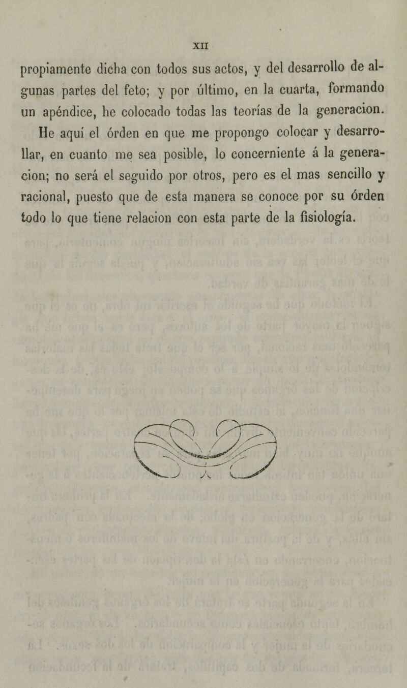 propiamente dicha con todos sus actos, y del desarrollo de al- gunas partes del feto; y por último, en la cuarta, formando un apéndice, he colocado todas las teorías de la generación. He aquí el orden en que me propongo colocar y desarro- llar, en cuanto me sea posible, lo concerniente á la genera- ción; no será el seguido por otros, pero es el mas sencillo y racional, puesto que de esta manera se conoce por su orden todo lo que tiene relación con esta parte de la fisiología.